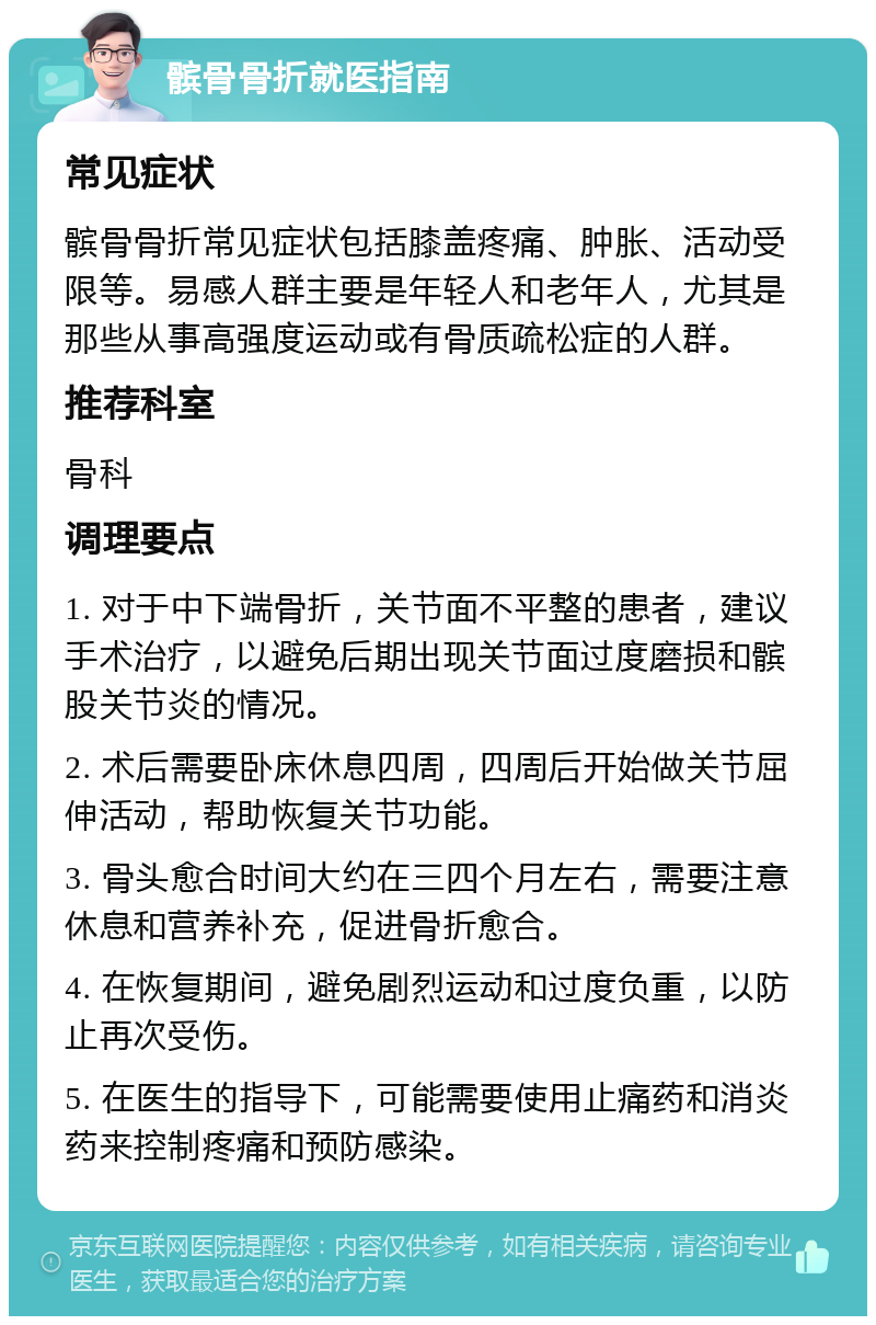 髌骨骨折就医指南 常见症状 髌骨骨折常见症状包括膝盖疼痛、肿胀、活动受限等。易感人群主要是年轻人和老年人，尤其是那些从事高强度运动或有骨质疏松症的人群。 推荐科室 骨科 调理要点 1. 对于中下端骨折，关节面不平整的患者，建议手术治疗，以避免后期出现关节面过度磨损和髌股关节炎的情况。 2. 术后需要卧床休息四周，四周后开始做关节屈伸活动，帮助恢复关节功能。 3. 骨头愈合时间大约在三四个月左右，需要注意休息和营养补充，促进骨折愈合。 4. 在恢复期间，避免剧烈运动和过度负重，以防止再次受伤。 5. 在医生的指导下，可能需要使用止痛药和消炎药来控制疼痛和预防感染。