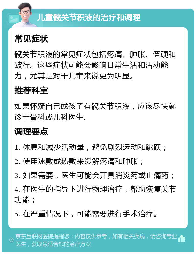 儿童髋关节积液的治疗和调理 常见症状 髋关节积液的常见症状包括疼痛、肿胀、僵硬和跛行。这些症状可能会影响日常生活和活动能力，尤其是对于儿童来说更为明显。 推荐科室 如果怀疑自己或孩子有髋关节积液，应该尽快就诊于骨科或儿科医生。 调理要点 1. 休息和减少活动量，避免剧烈运动和跳跃； 2. 使用冰敷或热敷来缓解疼痛和肿胀； 3. 如果需要，医生可能会开具消炎药或止痛药； 4. 在医生的指导下进行物理治疗，帮助恢复关节功能； 5. 在严重情况下，可能需要进行手术治疗。