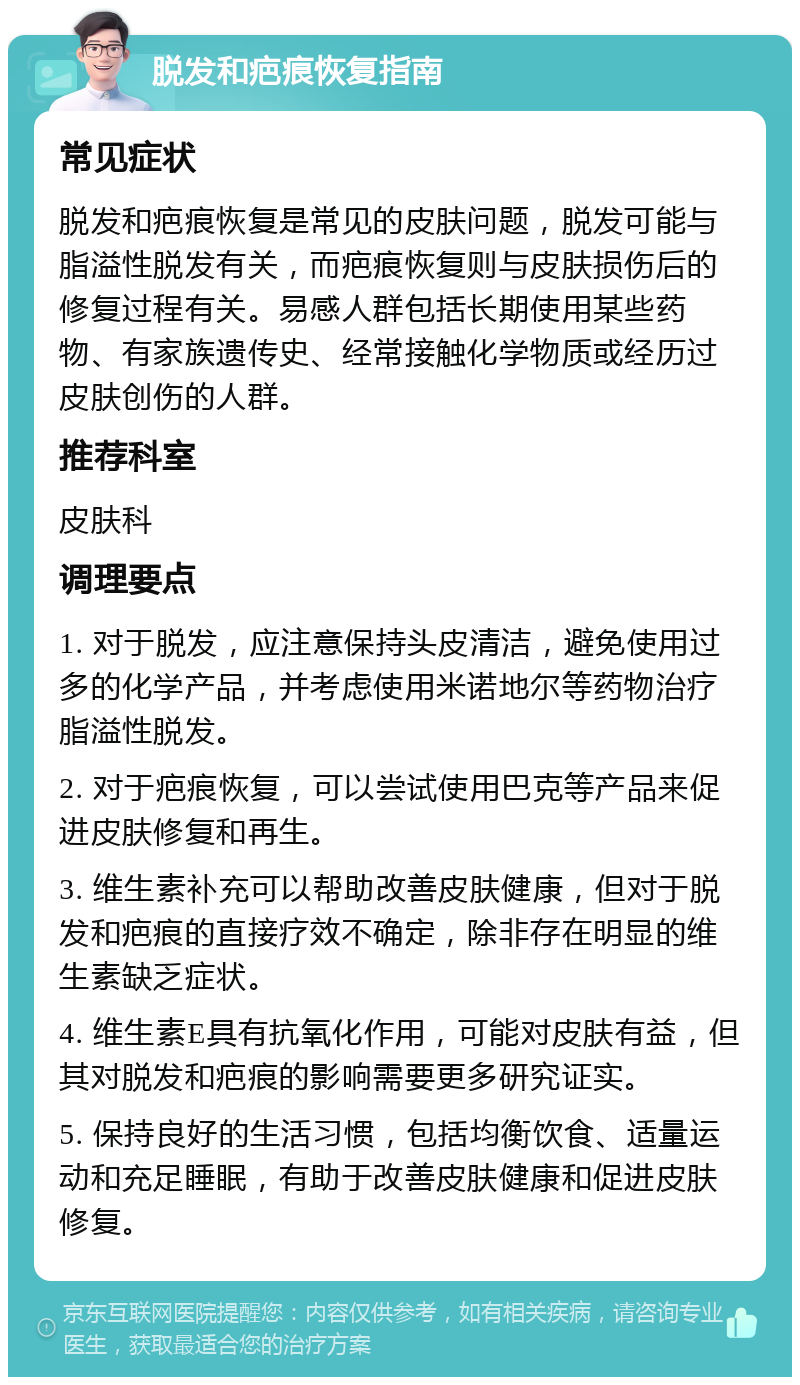 脱发和疤痕恢复指南 常见症状 脱发和疤痕恢复是常见的皮肤问题，脱发可能与脂溢性脱发有关，而疤痕恢复则与皮肤损伤后的修复过程有关。易感人群包括长期使用某些药物、有家族遗传史、经常接触化学物质或经历过皮肤创伤的人群。 推荐科室 皮肤科 调理要点 1. 对于脱发，应注意保持头皮清洁，避免使用过多的化学产品，并考虑使用米诺地尔等药物治疗脂溢性脱发。 2. 对于疤痕恢复，可以尝试使用巴克等产品来促进皮肤修复和再生。 3. 维生素补充可以帮助改善皮肤健康，但对于脱发和疤痕的直接疗效不确定，除非存在明显的维生素缺乏症状。 4. 维生素E具有抗氧化作用，可能对皮肤有益，但其对脱发和疤痕的影响需要更多研究证实。 5. 保持良好的生活习惯，包括均衡饮食、适量运动和充足睡眠，有助于改善皮肤健康和促进皮肤修复。