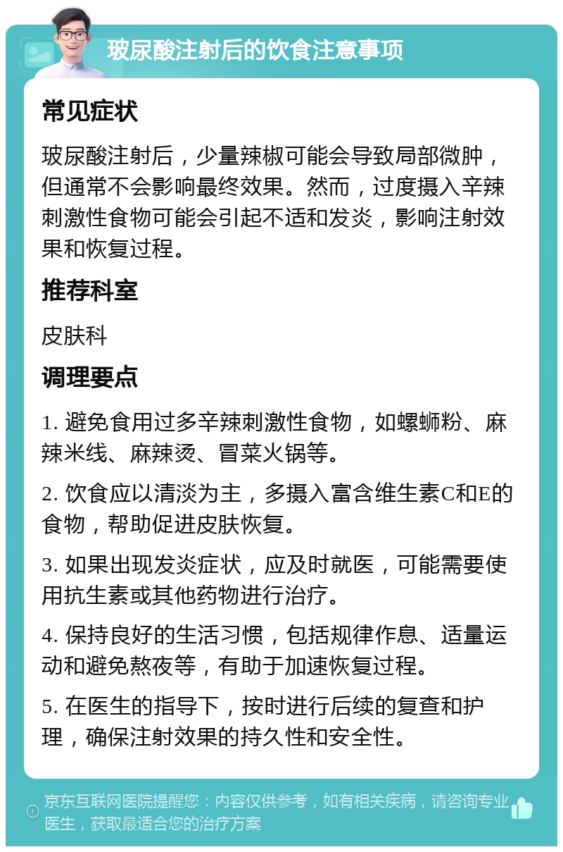 玻尿酸注射后的饮食注意事项 常见症状 玻尿酸注射后，少量辣椒可能会导致局部微肿，但通常不会影响最终效果。然而，过度摄入辛辣刺激性食物可能会引起不适和发炎，影响注射效果和恢复过程。 推荐科室 皮肤科 调理要点 1. 避免食用过多辛辣刺激性食物，如螺蛳粉、麻辣米线、麻辣烫、冒菜火锅等。 2. 饮食应以清淡为主，多摄入富含维生素C和E的食物，帮助促进皮肤恢复。 3. 如果出现发炎症状，应及时就医，可能需要使用抗生素或其他药物进行治疗。 4. 保持良好的生活习惯，包括规律作息、适量运动和避免熬夜等，有助于加速恢复过程。 5. 在医生的指导下，按时进行后续的复查和护理，确保注射效果的持久性和安全性。