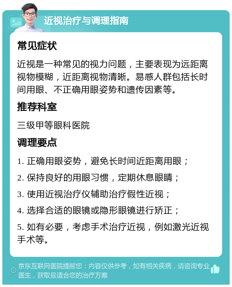 近视治疗与调理指南 常见症状 近视是一种常见的视力问题，主要表现为远距离视物模糊，近距离视物清晰。易感人群包括长时间用眼、不正确用眼姿势和遗传因素等。 推荐科室 三级甲等眼科医院 调理要点 1. 正确用眼姿势，避免长时间近距离用眼； 2. 保持良好的用眼习惯，定期休息眼睛； 3. 使用近视治疗仪辅助治疗假性近视； 4. 选择合适的眼镜或隐形眼镜进行矫正； 5. 如有必要，考虑手术治疗近视，例如激光近视手术等。