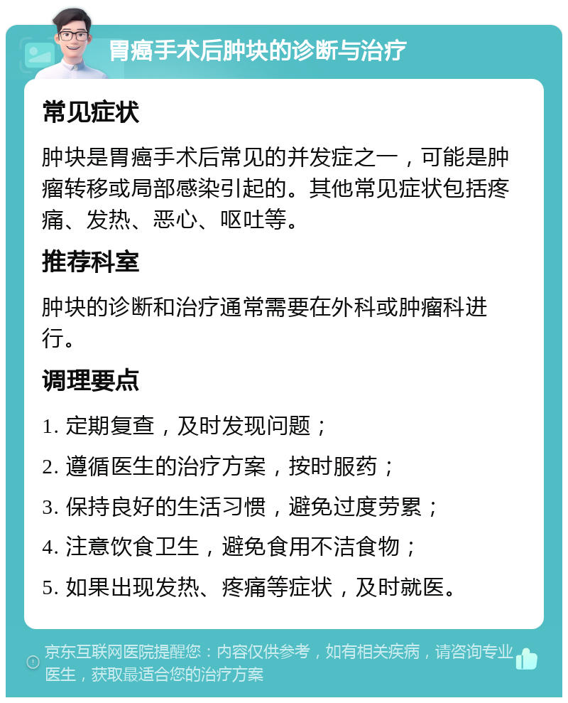 胃癌手术后肿块的诊断与治疗 常见症状 肿块是胃癌手术后常见的并发症之一，可能是肿瘤转移或局部感染引起的。其他常见症状包括疼痛、发热、恶心、呕吐等。 推荐科室 肿块的诊断和治疗通常需要在外科或肿瘤科进行。 调理要点 1. 定期复查，及时发现问题； 2. 遵循医生的治疗方案，按时服药； 3. 保持良好的生活习惯，避免过度劳累； 4. 注意饮食卫生，避免食用不洁食物； 5. 如果出现发热、疼痛等症状，及时就医。