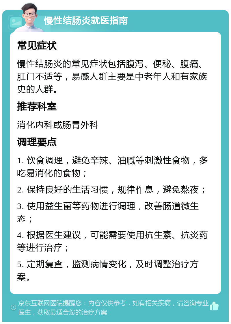 慢性结肠炎就医指南 常见症状 慢性结肠炎的常见症状包括腹泻、便秘、腹痛、肛门不适等，易感人群主要是中老年人和有家族史的人群。 推荐科室 消化内科或肠胃外科 调理要点 1. 饮食调理，避免辛辣、油腻等刺激性食物，多吃易消化的食物； 2. 保持良好的生活习惯，规律作息，避免熬夜； 3. 使用益生菌等药物进行调理，改善肠道微生态； 4. 根据医生建议，可能需要使用抗生素、抗炎药等进行治疗； 5. 定期复查，监测病情变化，及时调整治疗方案。