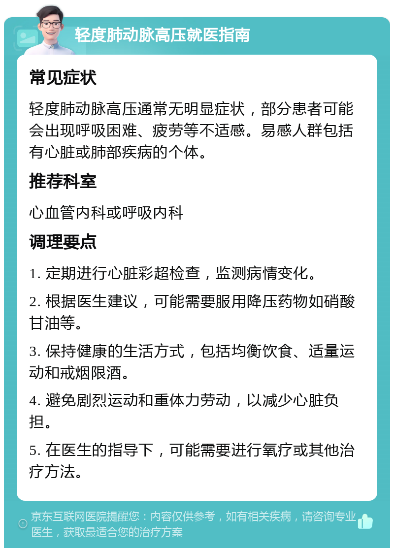 轻度肺动脉高压就医指南 常见症状 轻度肺动脉高压通常无明显症状，部分患者可能会出现呼吸困难、疲劳等不适感。易感人群包括有心脏或肺部疾病的个体。 推荐科室 心血管内科或呼吸内科 调理要点 1. 定期进行心脏彩超检查，监测病情变化。 2. 根据医生建议，可能需要服用降压药物如硝酸甘油等。 3. 保持健康的生活方式，包括均衡饮食、适量运动和戒烟限酒。 4. 避免剧烈运动和重体力劳动，以减少心脏负担。 5. 在医生的指导下，可能需要进行氧疗或其他治疗方法。