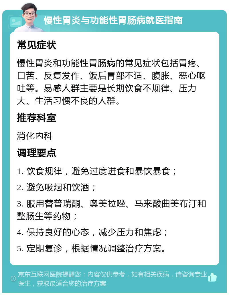 慢性胃炎与功能性胃肠病就医指南 常见症状 慢性胃炎和功能性胃肠病的常见症状包括胃疼、口苦、反复发作、饭后胃部不适、腹胀、恶心呕吐等。易感人群主要是长期饮食不规律、压力大、生活习惯不良的人群。 推荐科室 消化内科 调理要点 1. 饮食规律，避免过度进食和暴饮暴食； 2. 避免吸烟和饮酒； 3. 服用替普瑞酮、奥美拉唑、马来酸曲美布汀和整肠生等药物； 4. 保持良好的心态，减少压力和焦虑； 5. 定期复诊，根据情况调整治疗方案。