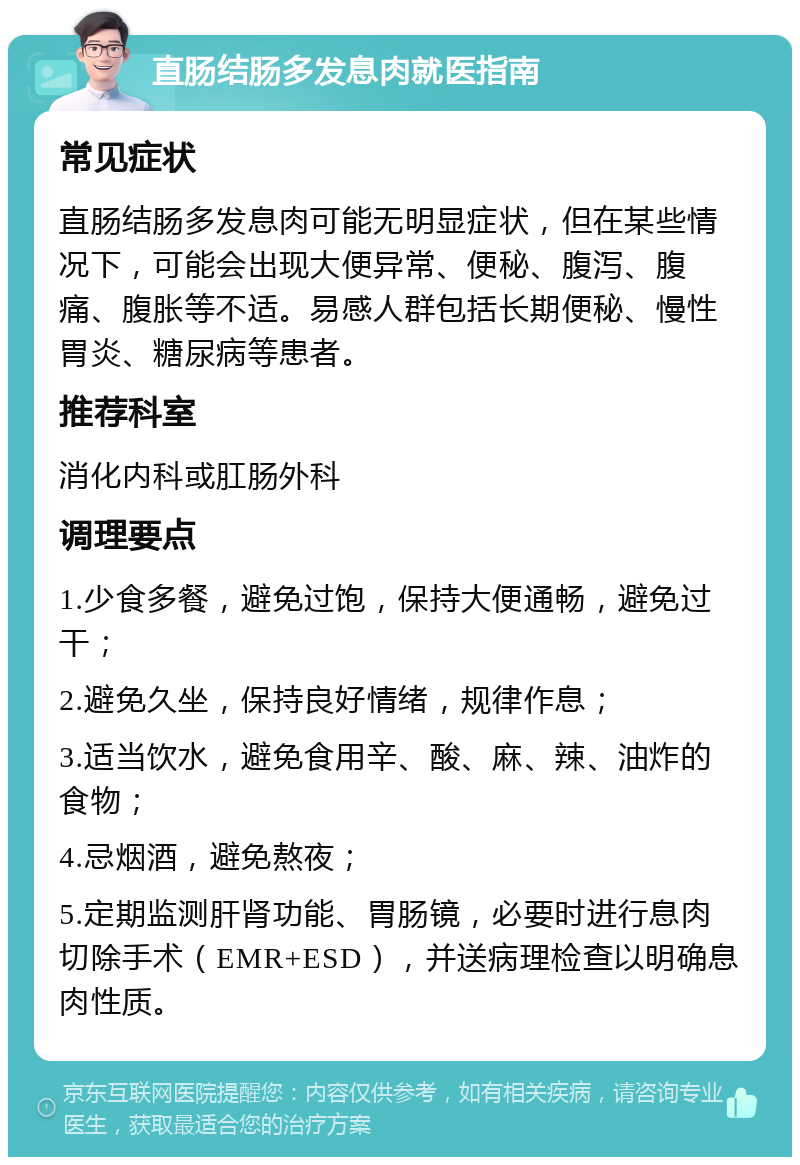 直肠结肠多发息肉就医指南 常见症状 直肠结肠多发息肉可能无明显症状，但在某些情况下，可能会出现大便异常、便秘、腹泻、腹痛、腹胀等不适。易感人群包括长期便秘、慢性胃炎、糖尿病等患者。 推荐科室 消化内科或肛肠外科 调理要点 1.少食多餐，避免过饱，保持大便通畅，避免过干； 2.避免久坐，保持良好情绪，规律作息； 3.适当饮水，避免食用辛、酸、麻、辣、油炸的食物； 4.忌烟酒，避免熬夜； 5.定期监测肝肾功能、胃肠镜，必要时进行息肉切除手术（EMR+ESD），并送病理检查以明确息肉性质。