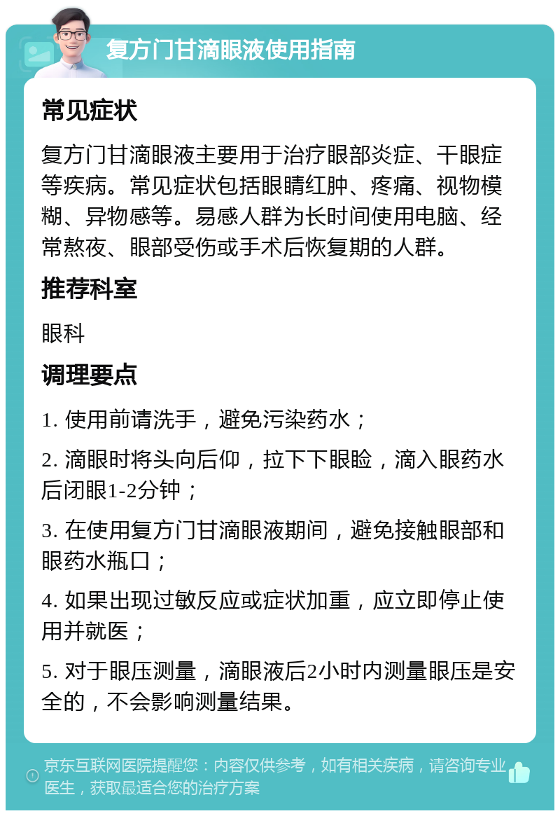 复方门甘滴眼液使用指南 常见症状 复方门甘滴眼液主要用于治疗眼部炎症、干眼症等疾病。常见症状包括眼睛红肿、疼痛、视物模糊、异物感等。易感人群为长时间使用电脑、经常熬夜、眼部受伤或手术后恢复期的人群。 推荐科室 眼科 调理要点 1. 使用前请洗手，避免污染药水； 2. 滴眼时将头向后仰，拉下下眼睑，滴入眼药水后闭眼1-2分钟； 3. 在使用复方门甘滴眼液期间，避免接触眼部和眼药水瓶口； 4. 如果出现过敏反应或症状加重，应立即停止使用并就医； 5. 对于眼压测量，滴眼液后2小时内测量眼压是安全的，不会影响测量结果。