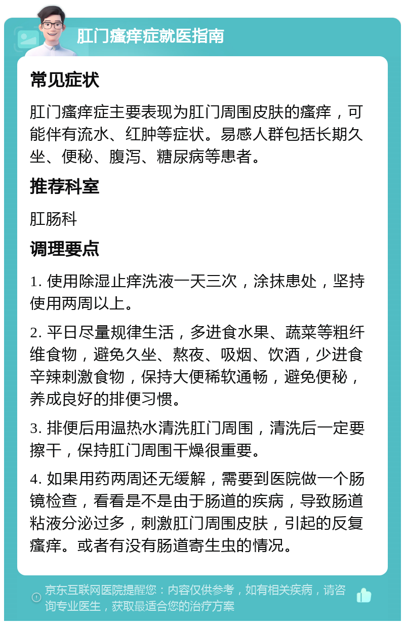 肛门瘙痒症就医指南 常见症状 肛门瘙痒症主要表现为肛门周围皮肤的瘙痒，可能伴有流水、红肿等症状。易感人群包括长期久坐、便秘、腹泻、糖尿病等患者。 推荐科室 肛肠科 调理要点 1. 使用除湿止痒洗液一天三次，涂抹患处，坚持使用两周以上。 2. 平日尽量规律生活，多进食水果、蔬菜等粗纤维食物，避免久坐、熬夜、吸烟、饮酒，少进食辛辣刺激食物，保持大便稀软通畅，避免便秘，养成良好的排便习惯。 3. 排便后用温热水清洗肛门周围，清洗后一定要擦干，保持肛门周围干燥很重要。 4. 如果用药两周还无缓解，需要到医院做一个肠镜检查，看看是不是由于肠道的疾病，导致肠道粘液分泌过多，刺激肛门周围皮肤，引起的反复瘙痒。或者有没有肠道寄生虫的情况。