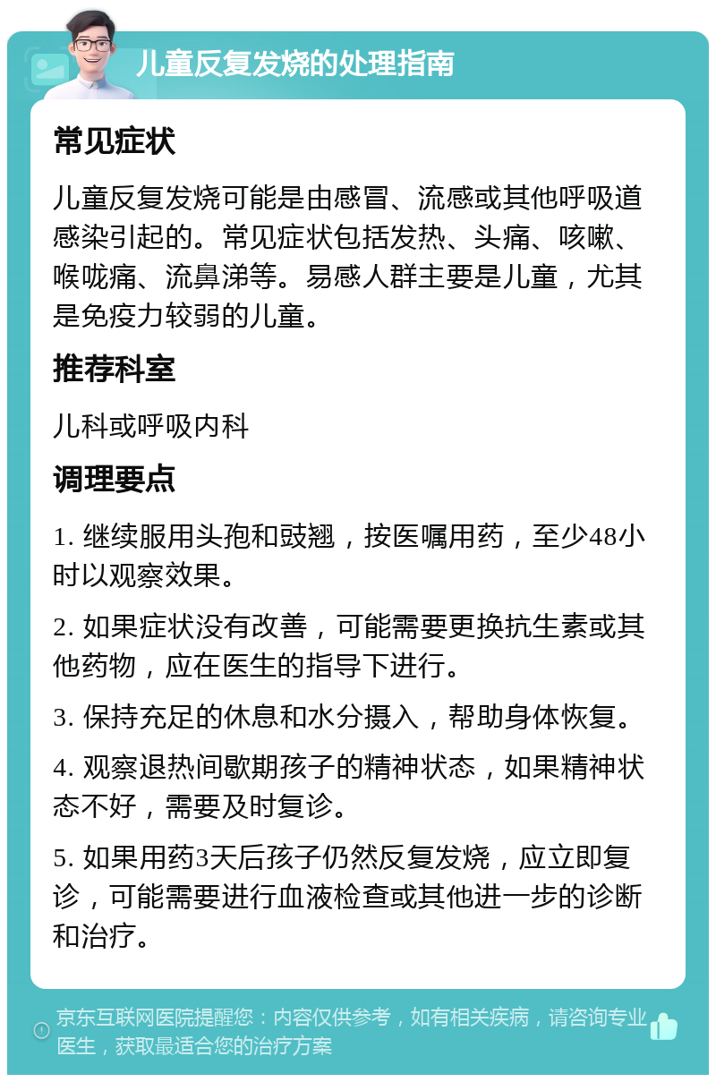 儿童反复发烧的处理指南 常见症状 儿童反复发烧可能是由感冒、流感或其他呼吸道感染引起的。常见症状包括发热、头痛、咳嗽、喉咙痛、流鼻涕等。易感人群主要是儿童，尤其是免疫力较弱的儿童。 推荐科室 儿科或呼吸内科 调理要点 1. 继续服用头孢和豉翘，按医嘱用药，至少48小时以观察效果。 2. 如果症状没有改善，可能需要更换抗生素或其他药物，应在医生的指导下进行。 3. 保持充足的休息和水分摄入，帮助身体恢复。 4. 观察退热间歇期孩子的精神状态，如果精神状态不好，需要及时复诊。 5. 如果用药3天后孩子仍然反复发烧，应立即复诊，可能需要进行血液检查或其他进一步的诊断和治疗。