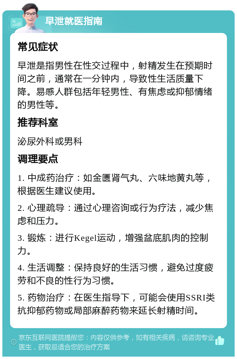 早泄就医指南 常见症状 早泄是指男性在性交过程中，射精发生在预期时间之前，通常在一分钟内，导致性生活质量下降。易感人群包括年轻男性、有焦虑或抑郁情绪的男性等。 推荐科室 泌尿外科或男科 调理要点 1. 中成药治疗：如金匮肾气丸、六味地黄丸等，根据医生建议使用。 2. 心理疏导：通过心理咨询或行为疗法，减少焦虑和压力。 3. 锻炼：进行Kegel运动，增强盆底肌肉的控制力。 4. 生活调整：保持良好的生活习惯，避免过度疲劳和不良的性行为习惯。 5. 药物治疗：在医生指导下，可能会使用SSRI类抗抑郁药物或局部麻醉药物来延长射精时间。