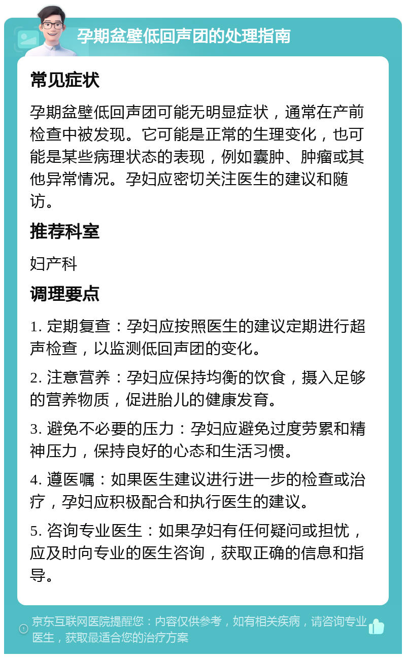 孕期盆壁低回声团的处理指南 常见症状 孕期盆壁低回声团可能无明显症状，通常在产前检查中被发现。它可能是正常的生理变化，也可能是某些病理状态的表现，例如囊肿、肿瘤或其他异常情况。孕妇应密切关注医生的建议和随访。 推荐科室 妇产科 调理要点 1. 定期复查：孕妇应按照医生的建议定期进行超声检查，以监测低回声团的变化。 2. 注意营养：孕妇应保持均衡的饮食，摄入足够的营养物质，促进胎儿的健康发育。 3. 避免不必要的压力：孕妇应避免过度劳累和精神压力，保持良好的心态和生活习惯。 4. 遵医嘱：如果医生建议进行进一步的检查或治疗，孕妇应积极配合和执行医生的建议。 5. 咨询专业医生：如果孕妇有任何疑问或担忧，应及时向专业的医生咨询，获取正确的信息和指导。