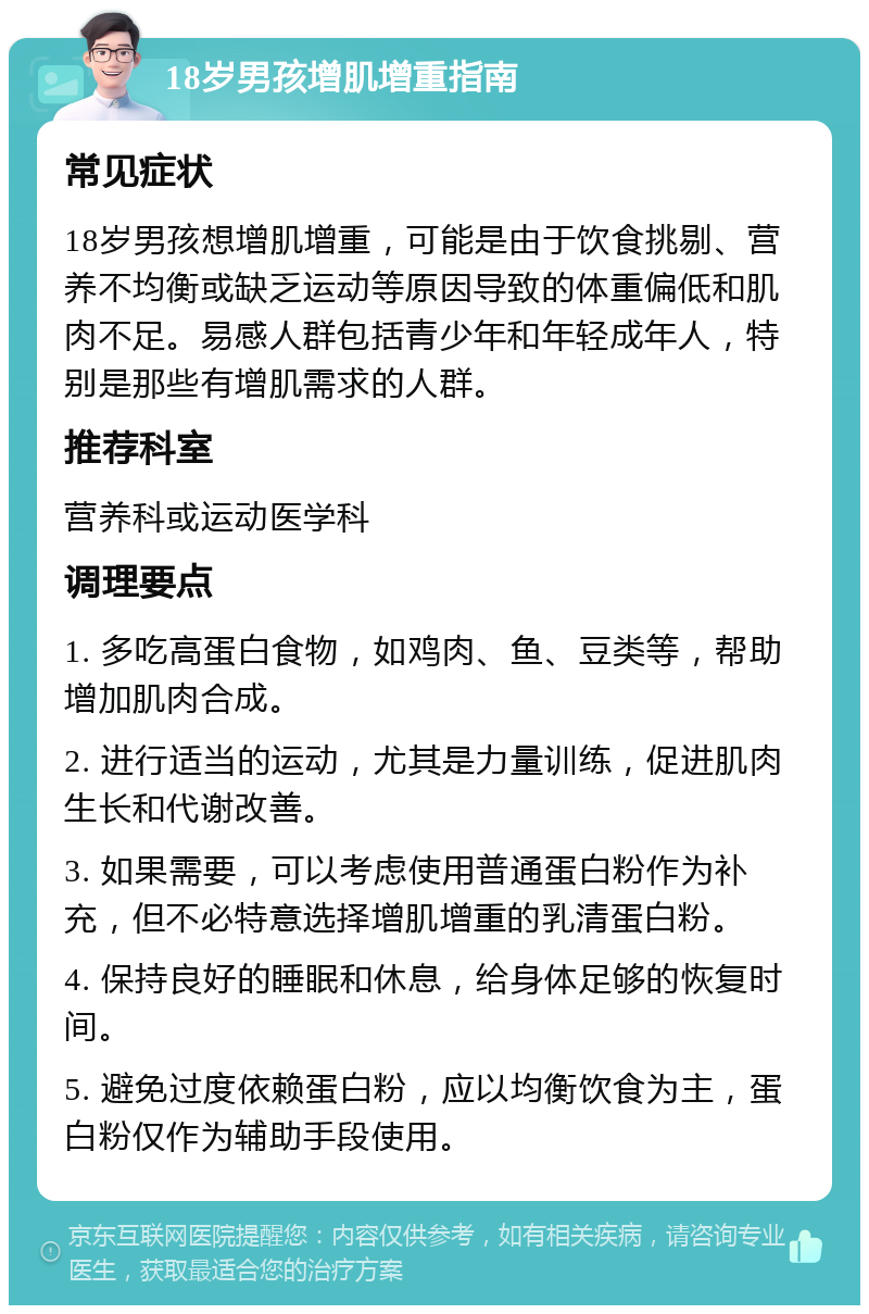 18岁男孩增肌增重指南 常见症状 18岁男孩想增肌增重，可能是由于饮食挑剔、营养不均衡或缺乏运动等原因导致的体重偏低和肌肉不足。易感人群包括青少年和年轻成年人，特别是那些有增肌需求的人群。 推荐科室 营养科或运动医学科 调理要点 1. 多吃高蛋白食物，如鸡肉、鱼、豆类等，帮助增加肌肉合成。 2. 进行适当的运动，尤其是力量训练，促进肌肉生长和代谢改善。 3. 如果需要，可以考虑使用普通蛋白粉作为补充，但不必特意选择增肌增重的乳清蛋白粉。 4. 保持良好的睡眠和休息，给身体足够的恢复时间。 5. 避免过度依赖蛋白粉，应以均衡饮食为主，蛋白粉仅作为辅助手段使用。