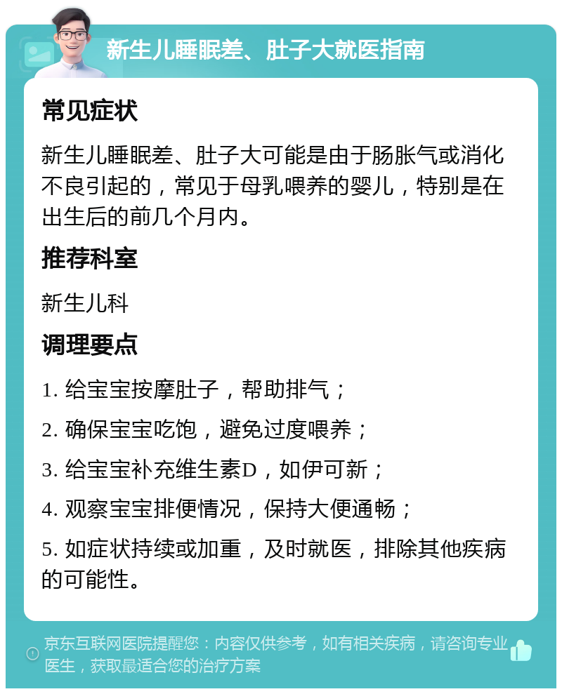 新生儿睡眠差、肚子大就医指南 常见症状 新生儿睡眠差、肚子大可能是由于肠胀气或消化不良引起的，常见于母乳喂养的婴儿，特别是在出生后的前几个月内。 推荐科室 新生儿科 调理要点 1. 给宝宝按摩肚子，帮助排气； 2. 确保宝宝吃饱，避免过度喂养； 3. 给宝宝补充维生素D，如伊可新； 4. 观察宝宝排便情况，保持大便通畅； 5. 如症状持续或加重，及时就医，排除其他疾病的可能性。