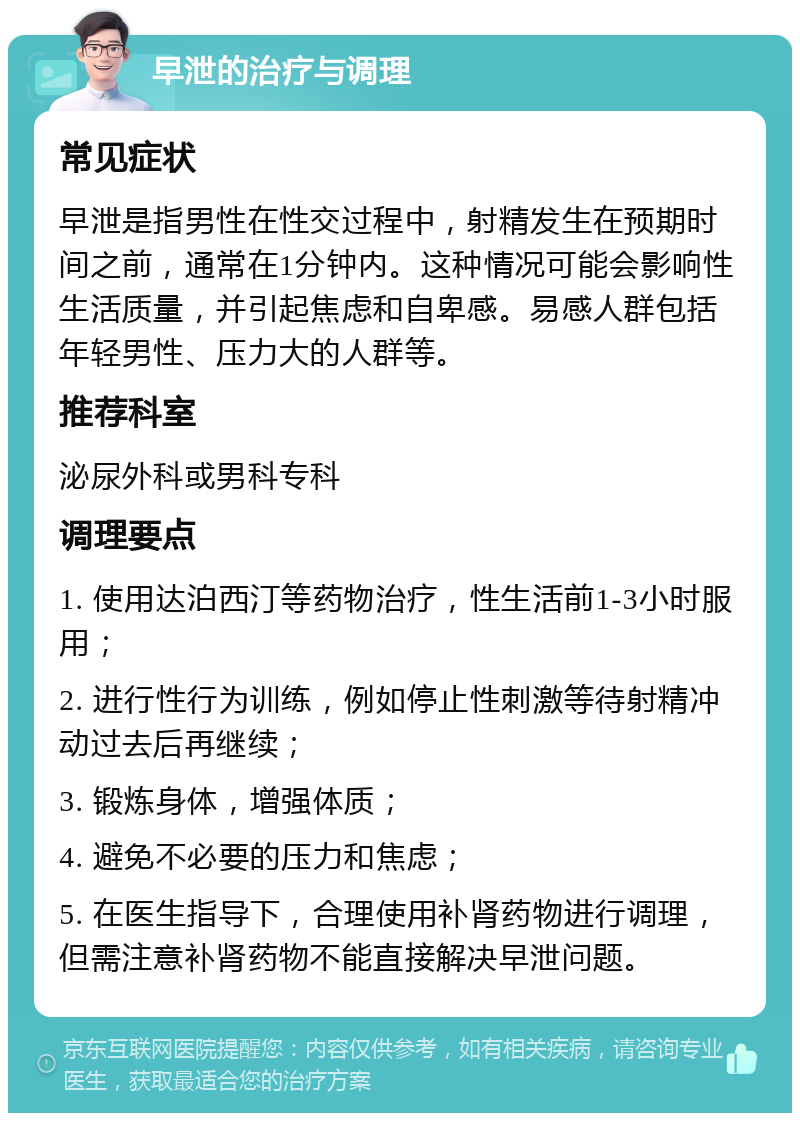 早泄的治疗与调理 常见症状 早泄是指男性在性交过程中，射精发生在预期时间之前，通常在1分钟内。这种情况可能会影响性生活质量，并引起焦虑和自卑感。易感人群包括年轻男性、压力大的人群等。 推荐科室 泌尿外科或男科专科 调理要点 1. 使用达泊西汀等药物治疗，性生活前1-3小时服用； 2. 进行性行为训练，例如停止性刺激等待射精冲动过去后再继续； 3. 锻炼身体，增强体质； 4. 避免不必要的压力和焦虑； 5. 在医生指导下，合理使用补肾药物进行调理，但需注意补肾药物不能直接解决早泄问题。