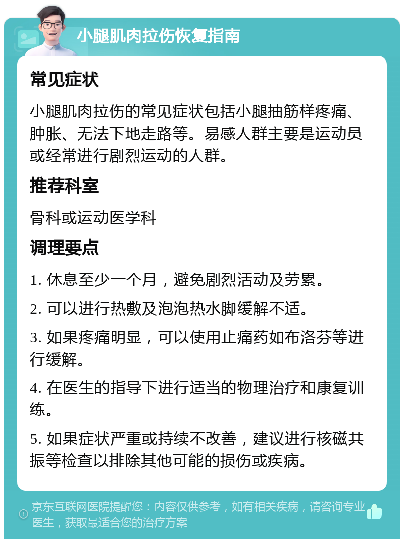 小腿肌肉拉伤恢复指南 常见症状 小腿肌肉拉伤的常见症状包括小腿抽筋样疼痛、肿胀、无法下地走路等。易感人群主要是运动员或经常进行剧烈运动的人群。 推荐科室 骨科或运动医学科 调理要点 1. 休息至少一个月，避免剧烈活动及劳累。 2. 可以进行热敷及泡泡热水脚缓解不适。 3. 如果疼痛明显，可以使用止痛药如布洛芬等进行缓解。 4. 在医生的指导下进行适当的物理治疗和康复训练。 5. 如果症状严重或持续不改善，建议进行核磁共振等检查以排除其他可能的损伤或疾病。