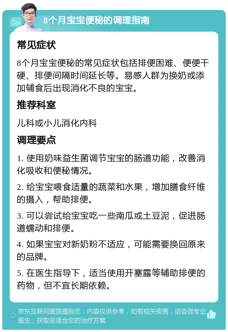 8个月宝宝便秘的调理指南 常见症状 8个月宝宝便秘的常见症状包括排便困难、便便干硬、排便间隔时间延长等。易感人群为换奶或添加辅食后出现消化不良的宝宝。 推荐科室 儿科或小儿消化内科 调理要点 1. 使用奶味益生菌调节宝宝的肠道功能，改善消化吸收和便秘情况。 2. 给宝宝喂食适量的蔬菜和水果，增加膳食纤维的摄入，帮助排便。 3. 可以尝试给宝宝吃一些南瓜或土豆泥，促进肠道蠕动和排便。 4. 如果宝宝对新奶粉不适应，可能需要换回原来的品牌。 5. 在医生指导下，适当使用开塞露等辅助排便的药物，但不宜长期依赖。