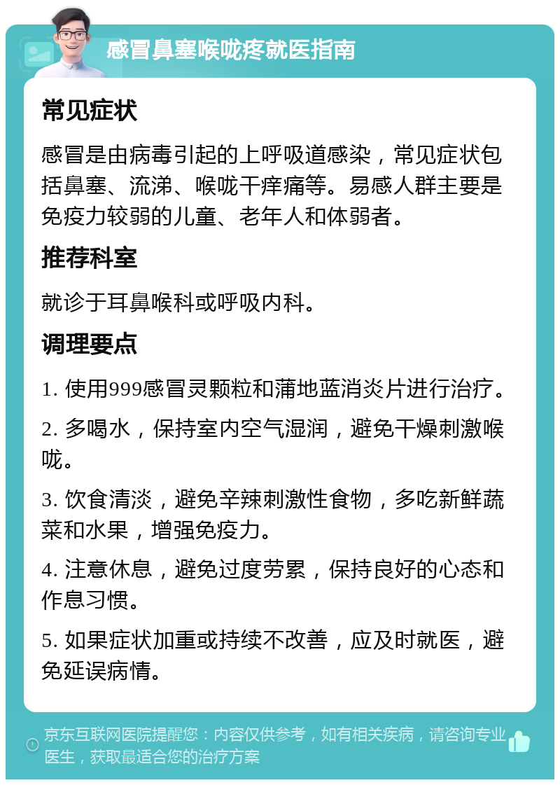 感冒鼻塞喉咙疼就医指南 常见症状 感冒是由病毒引起的上呼吸道感染，常见症状包括鼻塞、流涕、喉咙干痒痛等。易感人群主要是免疫力较弱的儿童、老年人和体弱者。 推荐科室 就诊于耳鼻喉科或呼吸内科。 调理要点 1. 使用999感冒灵颗粒和蒲地蓝消炎片进行治疗。 2. 多喝水，保持室内空气湿润，避免干燥刺激喉咙。 3. 饮食清淡，避免辛辣刺激性食物，多吃新鲜蔬菜和水果，增强免疫力。 4. 注意休息，避免过度劳累，保持良好的心态和作息习惯。 5. 如果症状加重或持续不改善，应及时就医，避免延误病情。