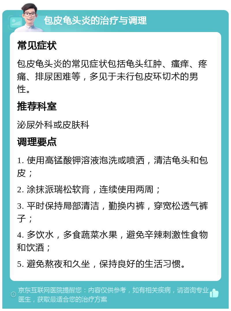 包皮龟头炎的治疗与调理 常见症状 包皮龟头炎的常见症状包括龟头红肿、瘙痒、疼痛、排尿困难等，多见于未行包皮环切术的男性。 推荐科室 泌尿外科或皮肤科 调理要点 1. 使用高锰酸钾溶液泡洗或喷洒，清洁龟头和包皮； 2. 涂抹派瑞松软膏，连续使用两周； 3. 平时保持局部清洁，勤换内裤，穿宽松透气裤子； 4. 多饮水，多食蔬菜水果，避免辛辣刺激性食物和饮酒； 5. 避免熬夜和久坐，保持良好的生活习惯。