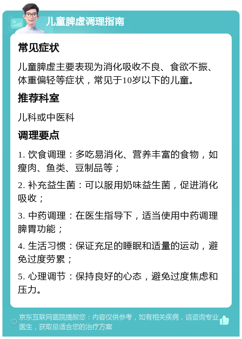 儿童脾虚调理指南 常见症状 儿童脾虚主要表现为消化吸收不良、食欲不振、体重偏轻等症状，常见于10岁以下的儿童。 推荐科室 儿科或中医科 调理要点 1. 饮食调理：多吃易消化、营养丰富的食物，如瘦肉、鱼类、豆制品等； 2. 补充益生菌：可以服用奶味益生菌，促进消化吸收； 3. 中药调理：在医生指导下，适当使用中药调理脾胃功能； 4. 生活习惯：保证充足的睡眠和适量的运动，避免过度劳累； 5. 心理调节：保持良好的心态，避免过度焦虑和压力。