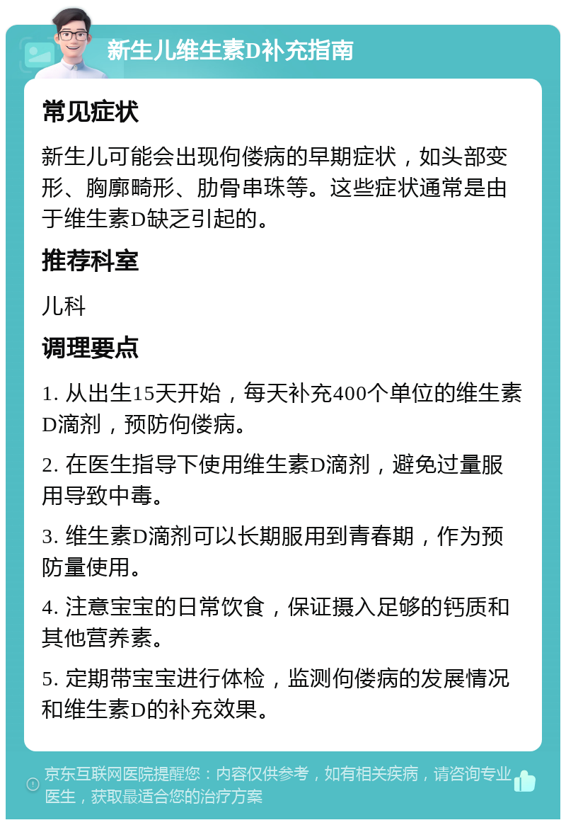 新生儿维生素D补充指南 常见症状 新生儿可能会出现佝偻病的早期症状，如头部变形、胸廓畸形、肋骨串珠等。这些症状通常是由于维生素D缺乏引起的。 推荐科室 儿科 调理要点 1. 从出生15天开始，每天补充400个单位的维生素D滴剂，预防佝偻病。 2. 在医生指导下使用维生素D滴剂，避免过量服用导致中毒。 3. 维生素D滴剂可以长期服用到青春期，作为预防量使用。 4. 注意宝宝的日常饮食，保证摄入足够的钙质和其他营养素。 5. 定期带宝宝进行体检，监测佝偻病的发展情况和维生素D的补充效果。