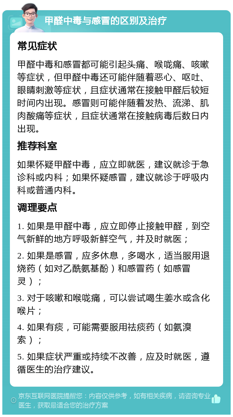 甲醛中毒与感冒的区别及治疗 常见症状 甲醛中毒和感冒都可能引起头痛、喉咙痛、咳嗽等症状，但甲醛中毒还可能伴随着恶心、呕吐、眼睛刺激等症状，且症状通常在接触甲醛后较短时间内出现。感冒则可能伴随着发热、流涕、肌肉酸痛等症状，且症状通常在接触病毒后数日内出现。 推荐科室 如果怀疑甲醛中毒，应立即就医，建议就诊于急诊科或内科；如果怀疑感冒，建议就诊于呼吸内科或普通内科。 调理要点 1. 如果是甲醛中毒，应立即停止接触甲醛，到空气新鲜的地方呼吸新鲜空气，并及时就医； 2. 如果是感冒，应多休息，多喝水，适当服用退烧药（如对乙酰氨基酚）和感冒药（如感冒灵）； 3. 对于咳嗽和喉咙痛，可以尝试喝生姜水或含化喉片； 4. 如果有痰，可能需要服用祛痰药（如氨溴索）； 5. 如果症状严重或持续不改善，应及时就医，遵循医生的治疗建议。