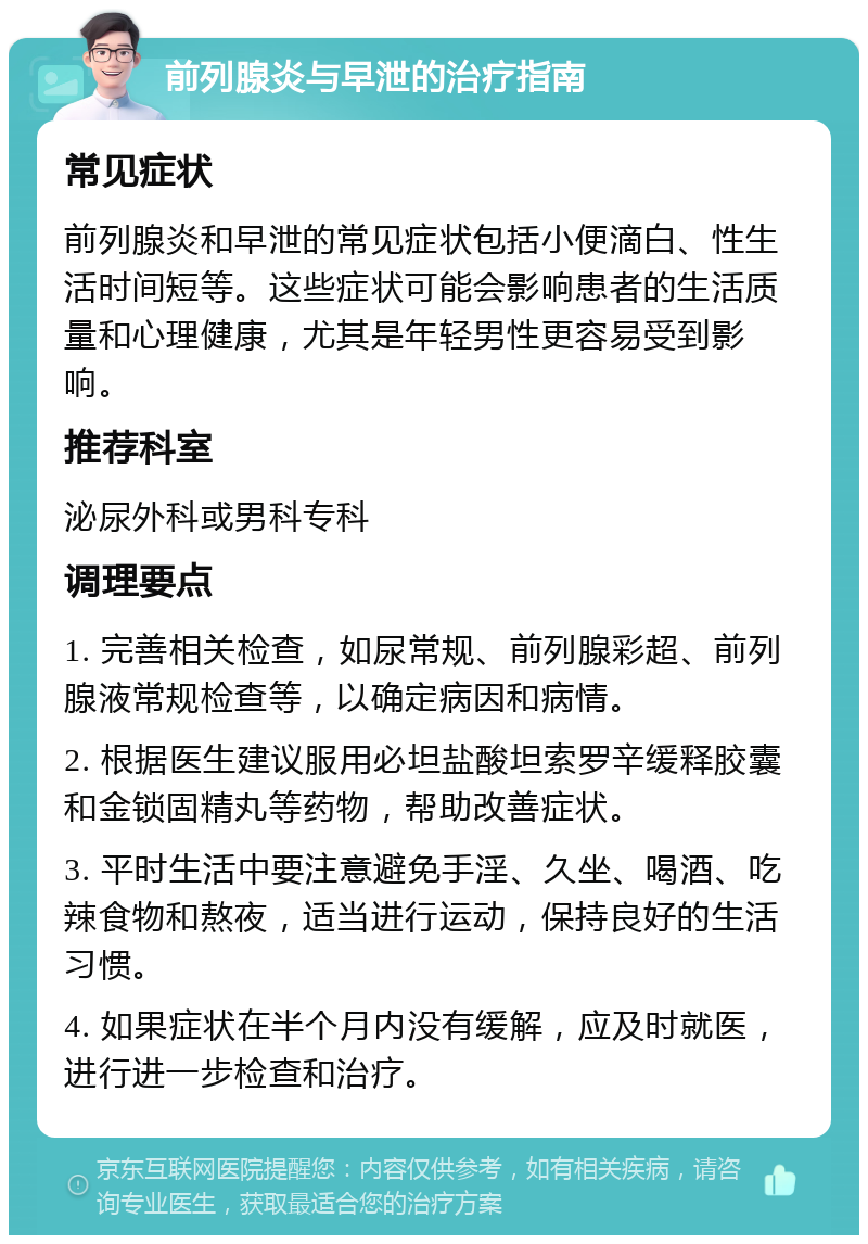 前列腺炎与早泄的治疗指南 常见症状 前列腺炎和早泄的常见症状包括小便滴白、性生活时间短等。这些症状可能会影响患者的生活质量和心理健康，尤其是年轻男性更容易受到影响。 推荐科室 泌尿外科或男科专科 调理要点 1. 完善相关检查，如尿常规、前列腺彩超、前列腺液常规检查等，以确定病因和病情。 2. 根据医生建议服用必坦盐酸坦索罗辛缓释胶囊和金锁固精丸等药物，帮助改善症状。 3. 平时生活中要注意避免手淫、久坐、喝酒、吃辣食物和熬夜，适当进行运动，保持良好的生活习惯。 4. 如果症状在半个月内没有缓解，应及时就医，进行进一步检查和治疗。