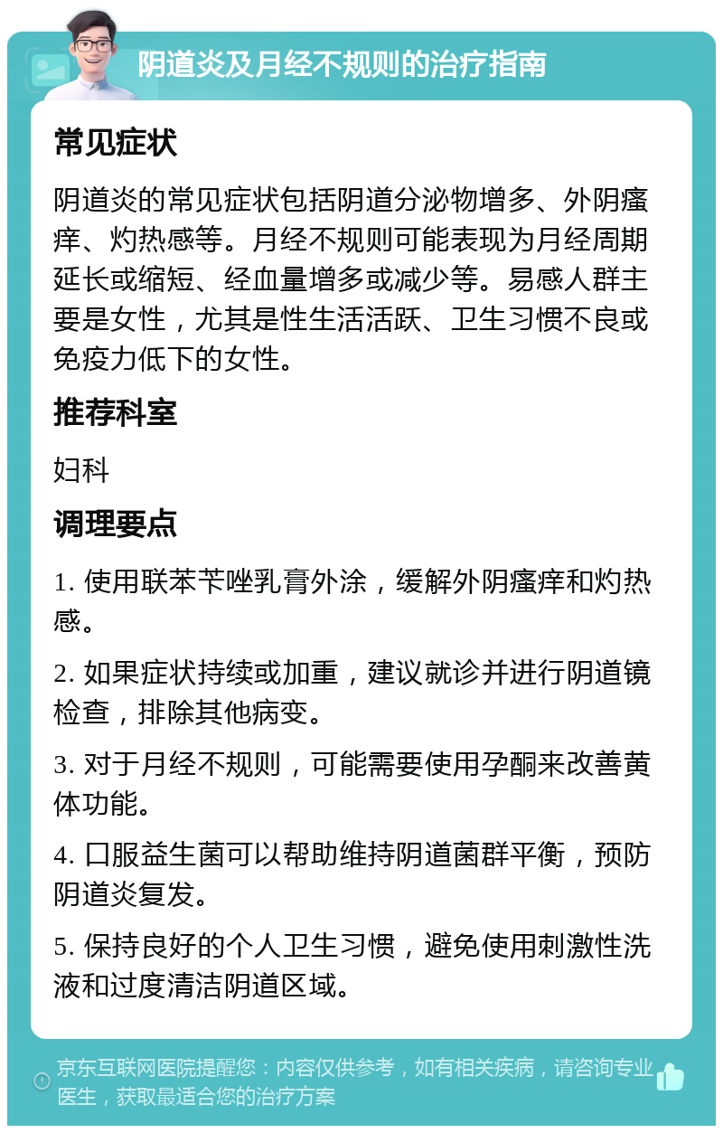 阴道炎及月经不规则的治疗指南 常见症状 阴道炎的常见症状包括阴道分泌物增多、外阴瘙痒、灼热感等。月经不规则可能表现为月经周期延长或缩短、经血量增多或减少等。易感人群主要是女性，尤其是性生活活跃、卫生习惯不良或免疫力低下的女性。 推荐科室 妇科 调理要点 1. 使用联苯苄唑乳膏外涂，缓解外阴瘙痒和灼热感。 2. 如果症状持续或加重，建议就诊并进行阴道镜检查，排除其他病变。 3. 对于月经不规则，可能需要使用孕酮来改善黄体功能。 4. 口服益生菌可以帮助维持阴道菌群平衡，预防阴道炎复发。 5. 保持良好的个人卫生习惯，避免使用刺激性洗液和过度清洁阴道区域。