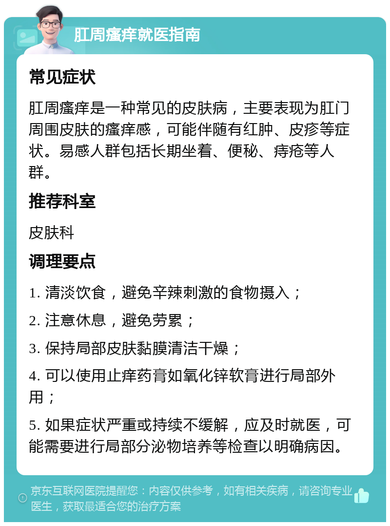 肛周瘙痒就医指南 常见症状 肛周瘙痒是一种常见的皮肤病，主要表现为肛门周围皮肤的瘙痒感，可能伴随有红肿、皮疹等症状。易感人群包括长期坐着、便秘、痔疮等人群。 推荐科室 皮肤科 调理要点 1. 清淡饮食，避免辛辣刺激的食物摄入； 2. 注意休息，避免劳累； 3. 保持局部皮肤黏膜清洁干燥； 4. 可以使用止痒药膏如氧化锌软膏进行局部外用； 5. 如果症状严重或持续不缓解，应及时就医，可能需要进行局部分泌物培养等检查以明确病因。