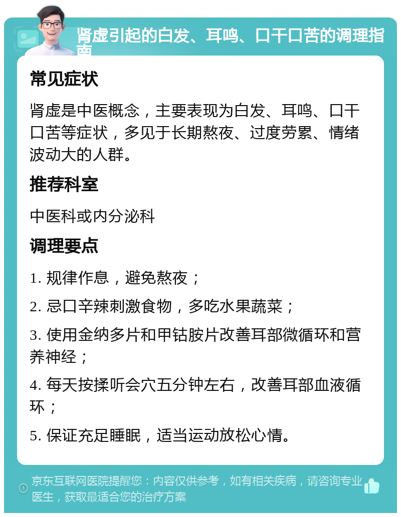 肾虚引起的白发、耳鸣、口干口苦的调理指南 常见症状 肾虚是中医概念，主要表现为白发、耳鸣、口干口苦等症状，多见于长期熬夜、过度劳累、情绪波动大的人群。 推荐科室 中医科或内分泌科 调理要点 1. 规律作息，避免熬夜； 2. 忌口辛辣刺激食物，多吃水果蔬菜； 3. 使用金纳多片和甲钴胺片改善耳部微循环和营养神经； 4. 每天按揉听会穴五分钟左右，改善耳部血液循环； 5. 保证充足睡眠，适当运动放松心情。