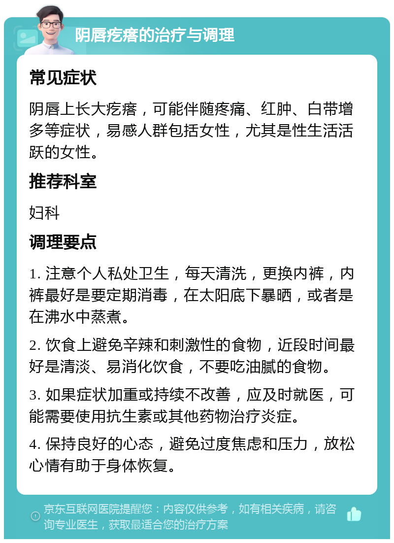 阴唇疙瘩的治疗与调理 常见症状 阴唇上长大疙瘩，可能伴随疼痛、红肿、白带增多等症状，易感人群包括女性，尤其是性生活活跃的女性。 推荐科室 妇科 调理要点 1. 注意个人私处卫生，每天清洗，更换内裤，内裤最好是要定期消毒，在太阳底下暴晒，或者是在沸水中蒸煮。 2. 饮食上避免辛辣和刺激性的食物，近段时间最好是清淡、易消化饮食，不要吃油腻的食物。 3. 如果症状加重或持续不改善，应及时就医，可能需要使用抗生素或其他药物治疗炎症。 4. 保持良好的心态，避免过度焦虑和压力，放松心情有助于身体恢复。