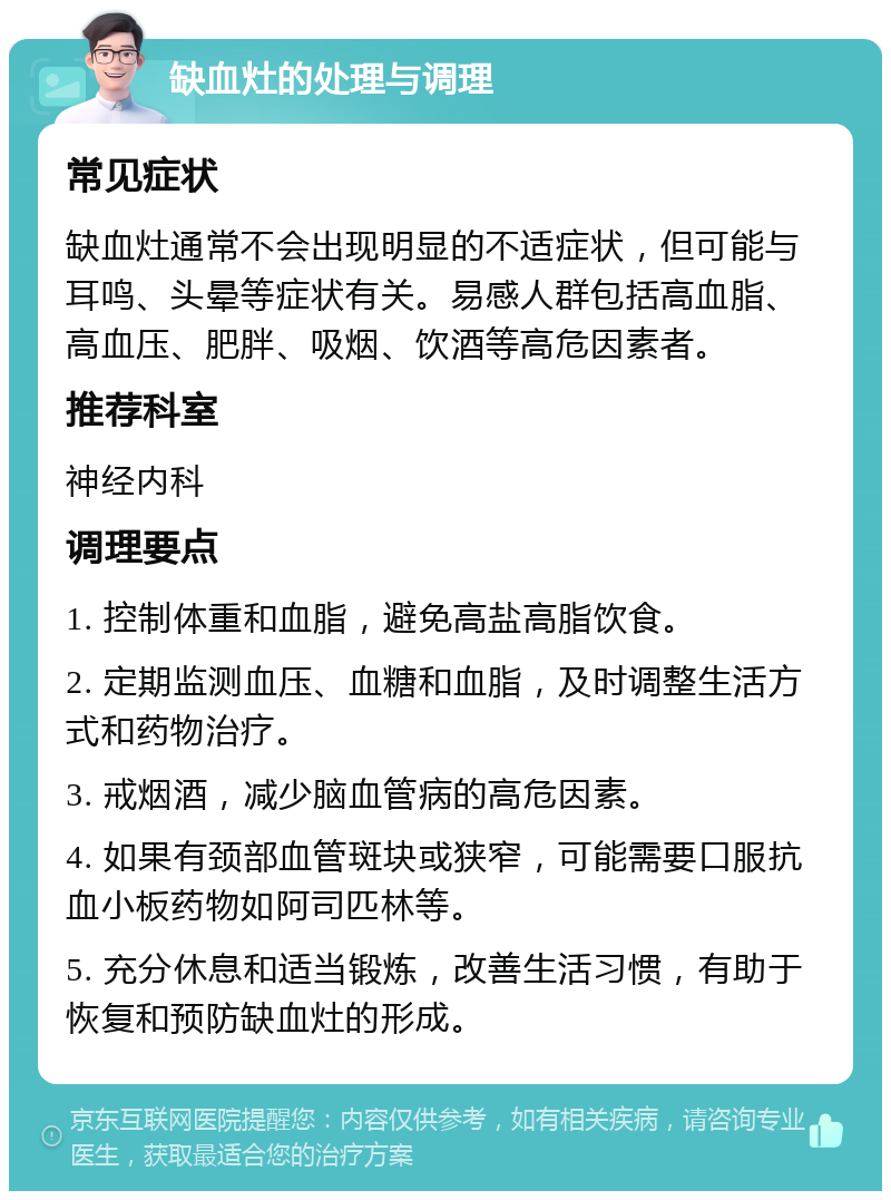 缺血灶的处理与调理 常见症状 缺血灶通常不会出现明显的不适症状，但可能与耳鸣、头晕等症状有关。易感人群包括高血脂、高血压、肥胖、吸烟、饮酒等高危因素者。 推荐科室 神经内科 调理要点 1. 控制体重和血脂，避免高盐高脂饮食。 2. 定期监测血压、血糖和血脂，及时调整生活方式和药物治疗。 3. 戒烟酒，减少脑血管病的高危因素。 4. 如果有颈部血管斑块或狭窄，可能需要口服抗血小板药物如阿司匹林等。 5. 充分休息和适当锻炼，改善生活习惯，有助于恢复和预防缺血灶的形成。