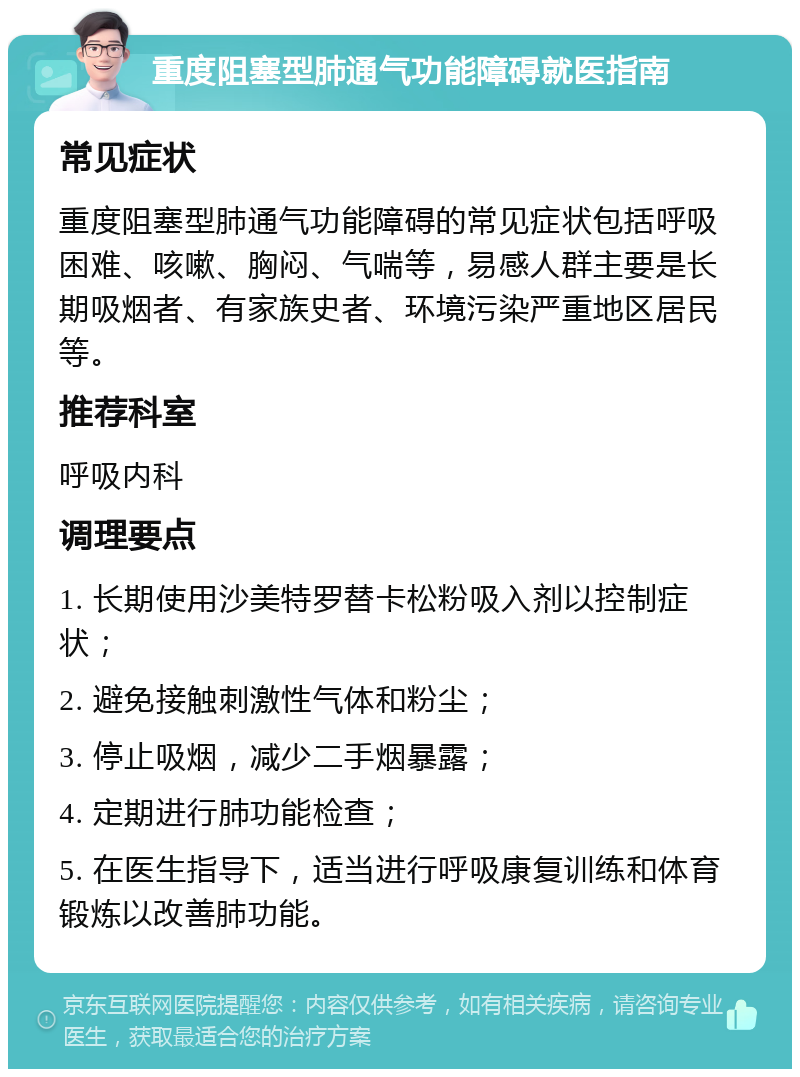 重度阻塞型肺通气功能障碍就医指南 常见症状 重度阻塞型肺通气功能障碍的常见症状包括呼吸困难、咳嗽、胸闷、气喘等，易感人群主要是长期吸烟者、有家族史者、环境污染严重地区居民等。 推荐科室 呼吸内科 调理要点 1. 长期使用沙美特罗替卡松粉吸入剂以控制症状； 2. 避免接触刺激性气体和粉尘； 3. 停止吸烟，减少二手烟暴露； 4. 定期进行肺功能检查； 5. 在医生指导下，适当进行呼吸康复训练和体育锻炼以改善肺功能。