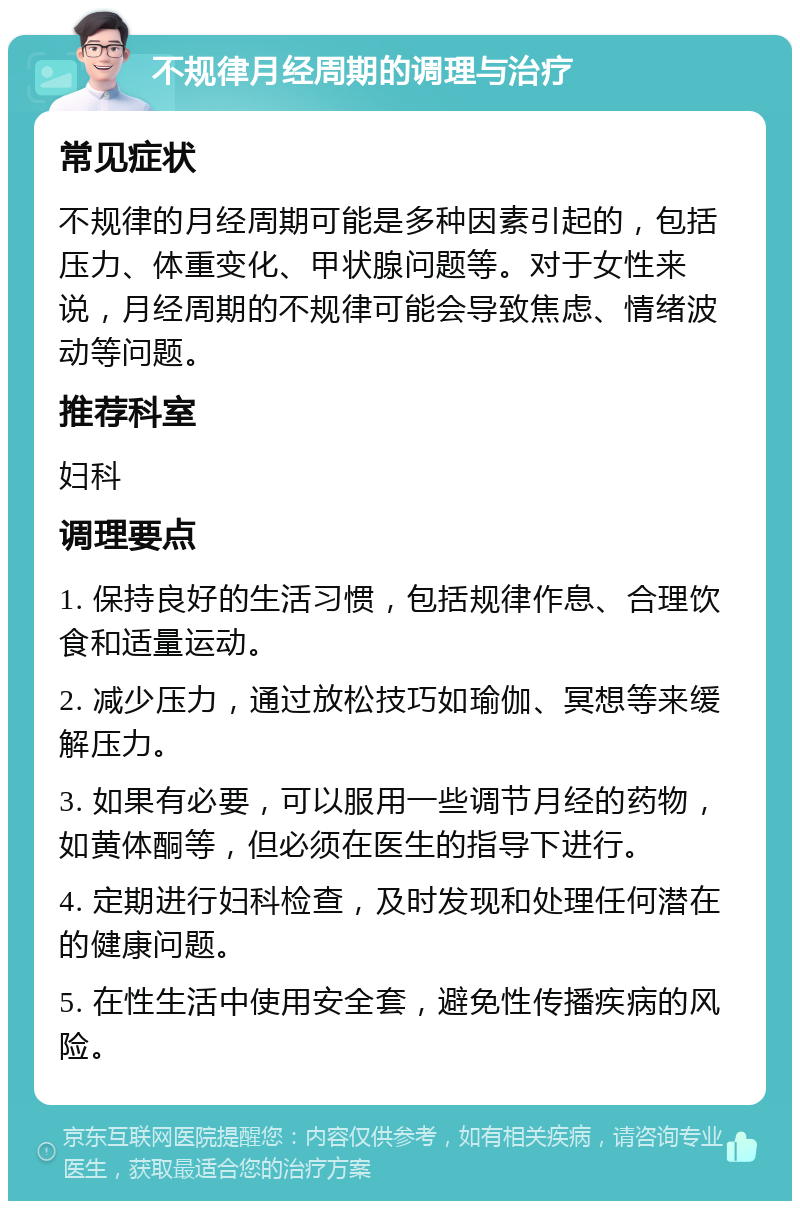 不规律月经周期的调理与治疗 常见症状 不规律的月经周期可能是多种因素引起的，包括压力、体重变化、甲状腺问题等。对于女性来说，月经周期的不规律可能会导致焦虑、情绪波动等问题。 推荐科室 妇科 调理要点 1. 保持良好的生活习惯，包括规律作息、合理饮食和适量运动。 2. 减少压力，通过放松技巧如瑜伽、冥想等来缓解压力。 3. 如果有必要，可以服用一些调节月经的药物，如黄体酮等，但必须在医生的指导下进行。 4. 定期进行妇科检查，及时发现和处理任何潜在的健康问题。 5. 在性生活中使用安全套，避免性传播疾病的风险。