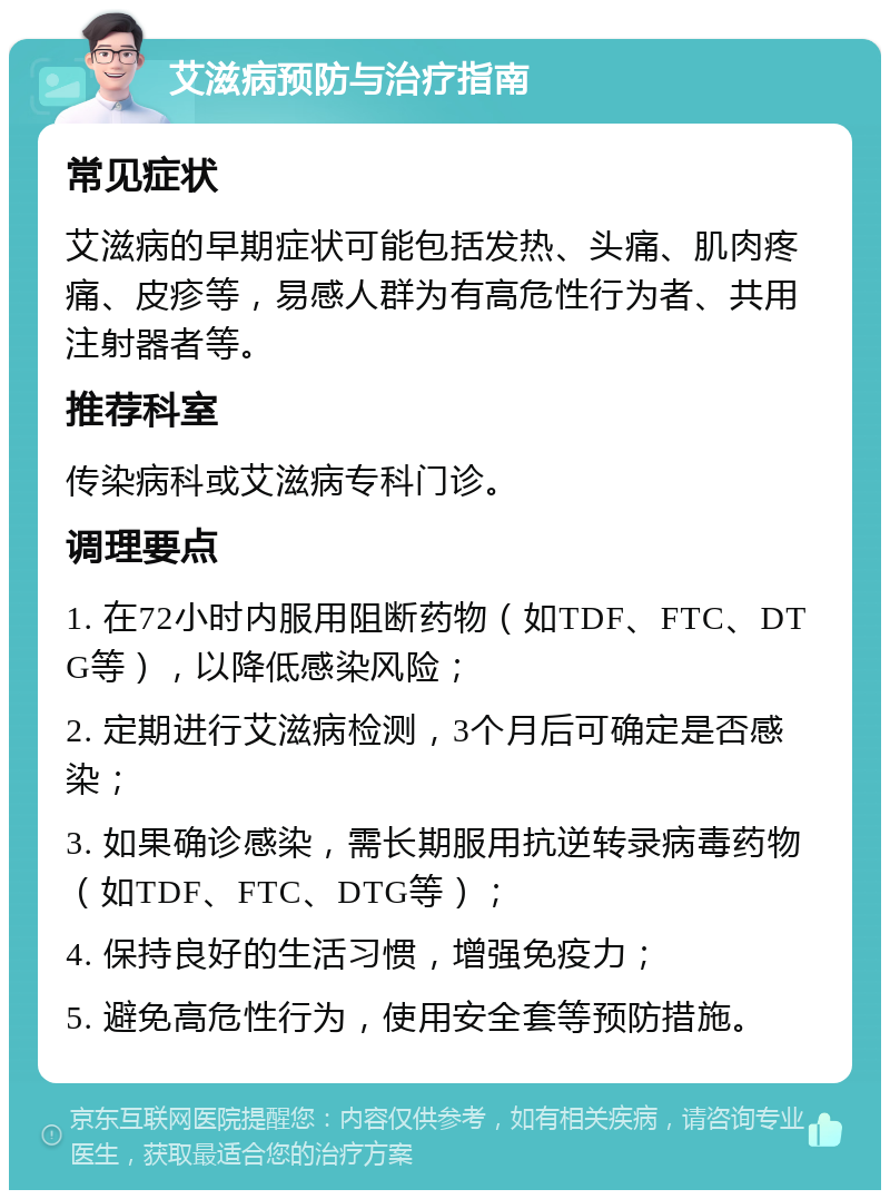 艾滋病预防与治疗指南 常见症状 艾滋病的早期症状可能包括发热、头痛、肌肉疼痛、皮疹等，易感人群为有高危性行为者、共用注射器者等。 推荐科室 传染病科或艾滋病专科门诊。 调理要点 1. 在72小时内服用阻断药物（如TDF、FTC、DTG等），以降低感染风险； 2. 定期进行艾滋病检测，3个月后可确定是否感染； 3. 如果确诊感染，需长期服用抗逆转录病毒药物（如TDF、FTC、DTG等）； 4. 保持良好的生活习惯，增强免疫力； 5. 避免高危性行为，使用安全套等预防措施。