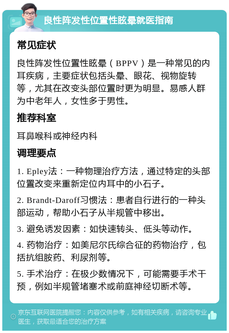 良性阵发性位置性眩晕就医指南 常见症状 良性阵发性位置性眩晕（BPPV）是一种常见的内耳疾病，主要症状包括头晕、眼花、视物旋转等，尤其在改变头部位置时更为明显。易感人群为中老年人，女性多于男性。 推荐科室 耳鼻喉科或神经内科 调理要点 1. Epley法：一种物理治疗方法，通过特定的头部位置改变来重新定位内耳中的小石子。 2. Brandt-Daroff习惯法：患者自行进行的一种头部运动，帮助小石子从半规管中移出。 3. 避免诱发因素：如快速转头、低头等动作。 4. 药物治疗：如美尼尔氏综合征的药物治疗，包括抗组胺药、利尿剂等。 5. 手术治疗：在极少数情况下，可能需要手术干预，例如半规管堵塞术或前庭神经切断术等。