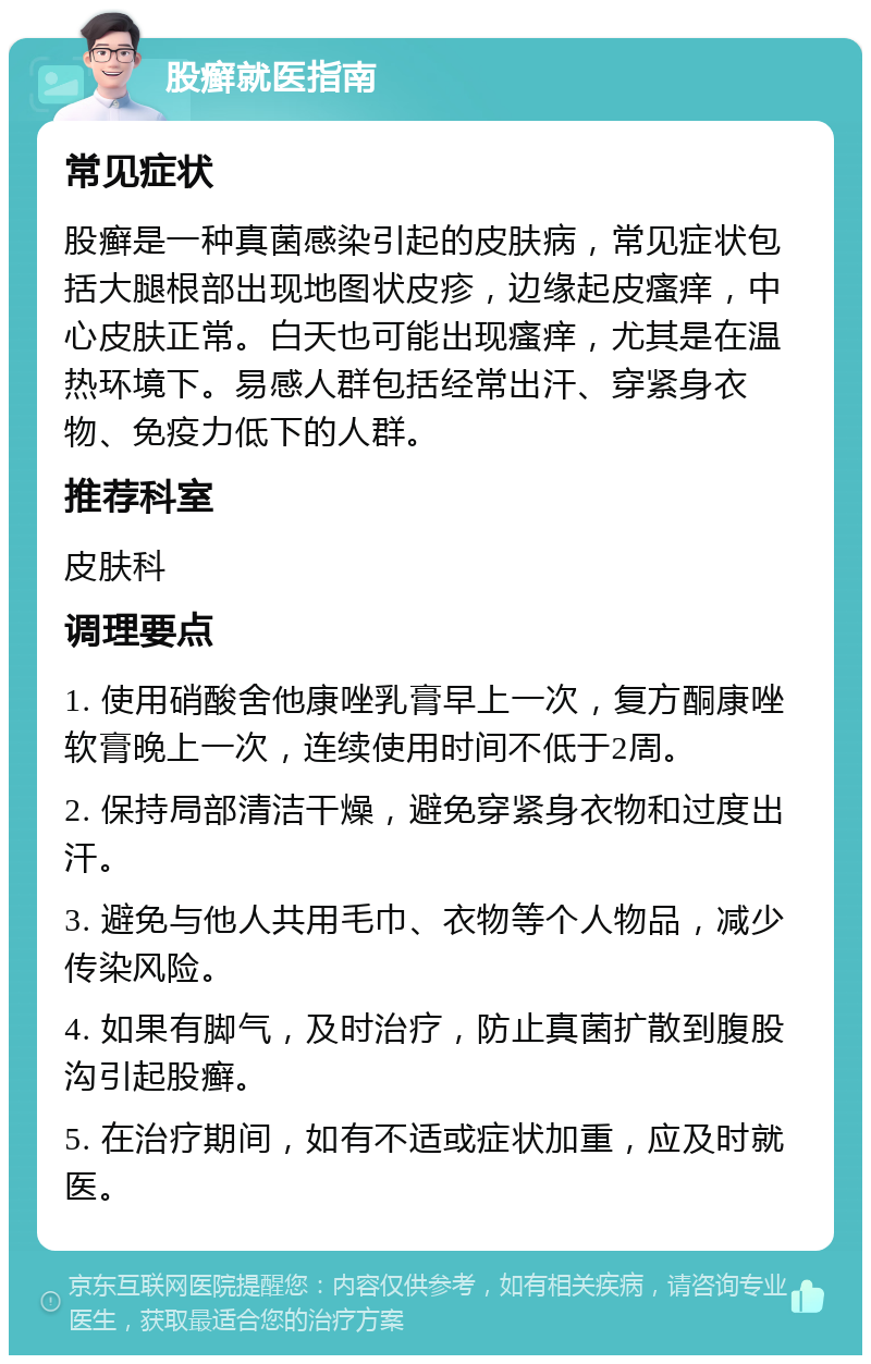 股癣就医指南 常见症状 股癣是一种真菌感染引起的皮肤病，常见症状包括大腿根部出现地图状皮疹，边缘起皮瘙痒，中心皮肤正常。白天也可能出现瘙痒，尤其是在温热环境下。易感人群包括经常出汗、穿紧身衣物、免疫力低下的人群。 推荐科室 皮肤科 调理要点 1. 使用硝酸舍他康唑乳膏早上一次，复方酮康唑软膏晚上一次，连续使用时间不低于2周。 2. 保持局部清洁干燥，避免穿紧身衣物和过度出汗。 3. 避免与他人共用毛巾、衣物等个人物品，减少传染风险。 4. 如果有脚气，及时治疗，防止真菌扩散到腹股沟引起股癣。 5. 在治疗期间，如有不适或症状加重，应及时就医。