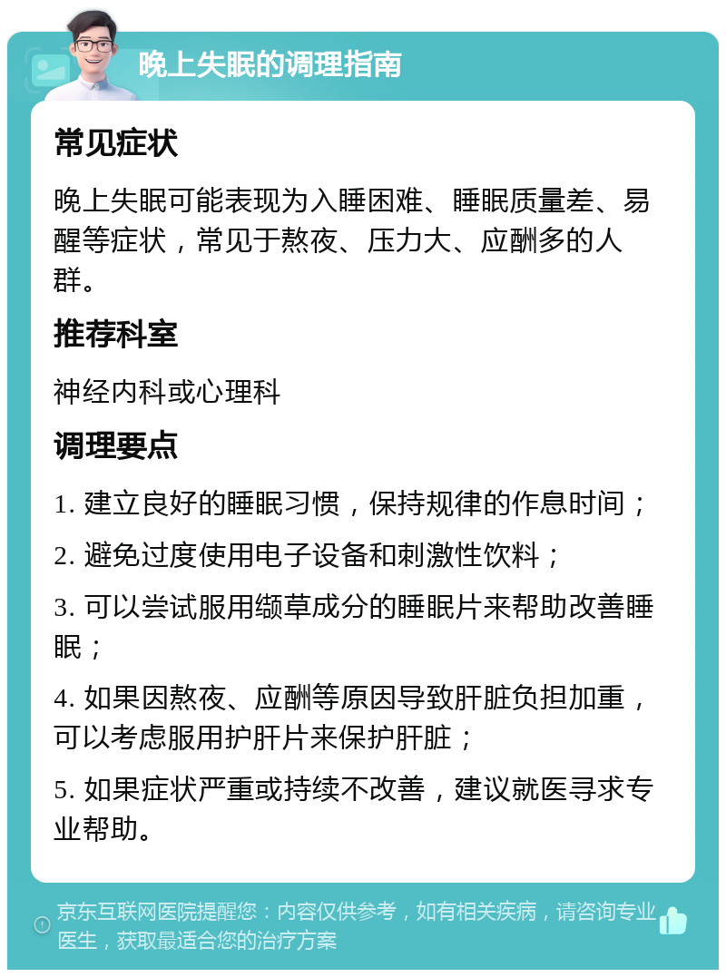 晚上失眠的调理指南 常见症状 晚上失眠可能表现为入睡困难、睡眠质量差、易醒等症状，常见于熬夜、压力大、应酬多的人群。 推荐科室 神经内科或心理科 调理要点 1. 建立良好的睡眠习惯，保持规律的作息时间； 2. 避免过度使用电子设备和刺激性饮料； 3. 可以尝试服用缬草成分的睡眠片来帮助改善睡眠； 4. 如果因熬夜、应酬等原因导致肝脏负担加重，可以考虑服用护肝片来保护肝脏； 5. 如果症状严重或持续不改善，建议就医寻求专业帮助。