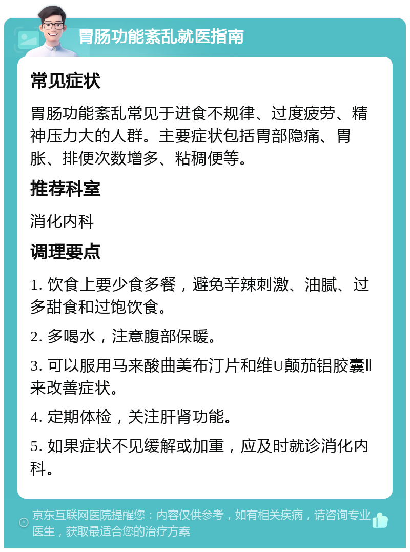 胃肠功能紊乱就医指南 常见症状 胃肠功能紊乱常见于进食不规律、过度疲劳、精神压力大的人群。主要症状包括胃部隐痛、胃胀、排便次数增多、粘稠便等。 推荐科室 消化内科 调理要点 1. 饮食上要少食多餐，避免辛辣刺激、油腻、过多甜食和过饱饮食。 2. 多喝水，注意腹部保暖。 3. 可以服用马来酸曲美布汀片和维U颠茄铝胶囊Ⅱ来改善症状。 4. 定期体检，关注肝肾功能。 5. 如果症状不见缓解或加重，应及时就诊消化内科。