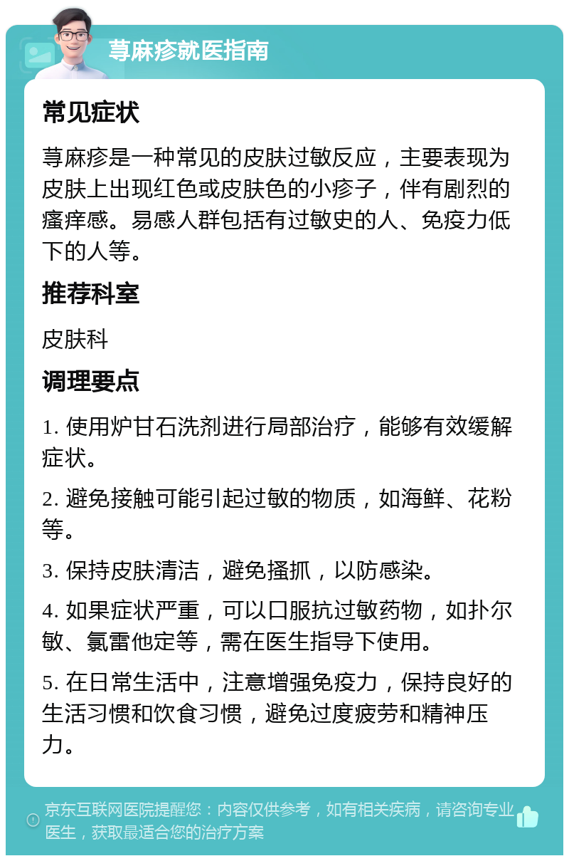 荨麻疹就医指南 常见症状 荨麻疹是一种常见的皮肤过敏反应，主要表现为皮肤上出现红色或皮肤色的小疹子，伴有剧烈的瘙痒感。易感人群包括有过敏史的人、免疫力低下的人等。 推荐科室 皮肤科 调理要点 1. 使用炉甘石洗剂进行局部治疗，能够有效缓解症状。 2. 避免接触可能引起过敏的物质，如海鲜、花粉等。 3. 保持皮肤清洁，避免搔抓，以防感染。 4. 如果症状严重，可以口服抗过敏药物，如扑尔敏、氯雷他定等，需在医生指导下使用。 5. 在日常生活中，注意增强免疫力，保持良好的生活习惯和饮食习惯，避免过度疲劳和精神压力。