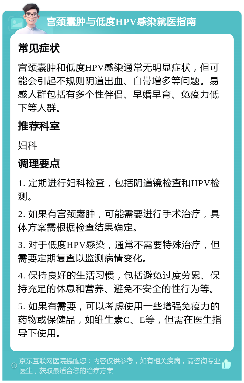 宫颈囊肿与低度HPV感染就医指南 常见症状 宫颈囊肿和低度HPV感染通常无明显症状，但可能会引起不规则阴道出血、白带增多等问题。易感人群包括有多个性伴侣、早婚早育、免疫力低下等人群。 推荐科室 妇科 调理要点 1. 定期进行妇科检查，包括阴道镜检查和HPV检测。 2. 如果有宫颈囊肿，可能需要进行手术治疗，具体方案需根据检查结果确定。 3. 对于低度HPV感染，通常不需要特殊治疗，但需要定期复查以监测病情变化。 4. 保持良好的生活习惯，包括避免过度劳累、保持充足的休息和营养、避免不安全的性行为等。 5. 如果有需要，可以考虑使用一些增强免疫力的药物或保健品，如维生素C、E等，但需在医生指导下使用。