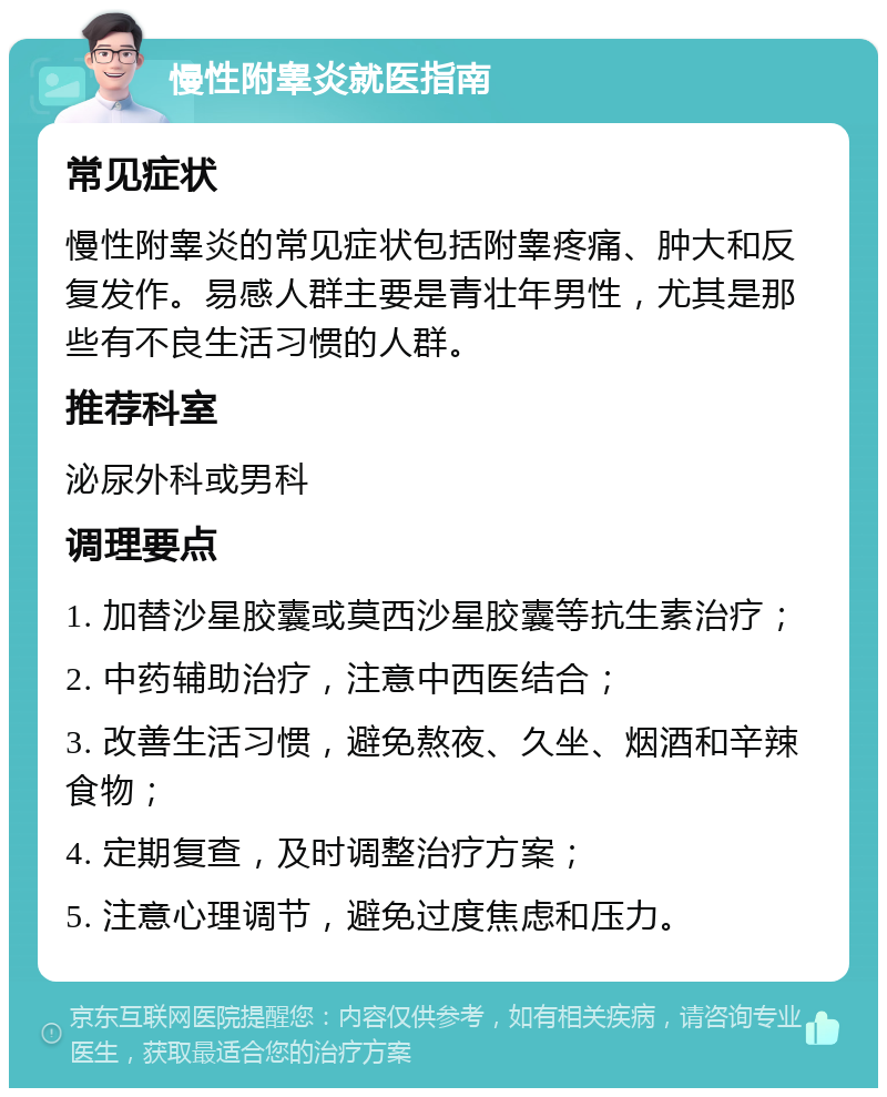 慢性附睾炎就医指南 常见症状 慢性附睾炎的常见症状包括附睾疼痛、肿大和反复发作。易感人群主要是青壮年男性，尤其是那些有不良生活习惯的人群。 推荐科室 泌尿外科或男科 调理要点 1. 加替沙星胶囊或莫西沙星胶囊等抗生素治疗； 2. 中药辅助治疗，注意中西医结合； 3. 改善生活习惯，避免熬夜、久坐、烟酒和辛辣食物； 4. 定期复查，及时调整治疗方案； 5. 注意心理调节，避免过度焦虑和压力。