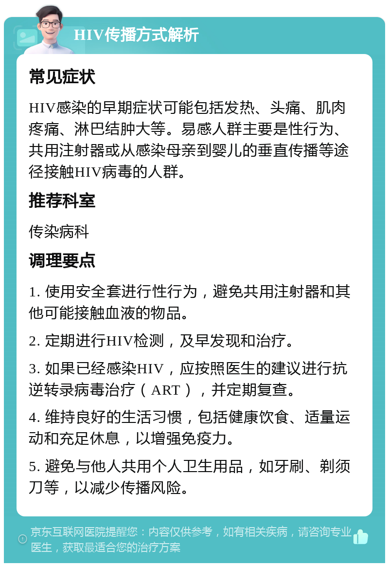 HIV传播方式解析 常见症状 HIV感染的早期症状可能包括发热、头痛、肌肉疼痛、淋巴结肿大等。易感人群主要是性行为、共用注射器或从感染母亲到婴儿的垂直传播等途径接触HIV病毒的人群。 推荐科室 传染病科 调理要点 1. 使用安全套进行性行为，避免共用注射器和其他可能接触血液的物品。 2. 定期进行HIV检测，及早发现和治疗。 3. 如果已经感染HIV，应按照医生的建议进行抗逆转录病毒治疗（ART），并定期复查。 4. 维持良好的生活习惯，包括健康饮食、适量运动和充足休息，以增强免疫力。 5. 避免与他人共用个人卫生用品，如牙刷、剃须刀等，以减少传播风险。