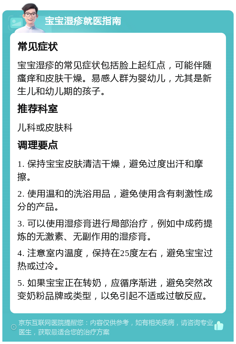 宝宝湿疹就医指南 常见症状 宝宝湿疹的常见症状包括脸上起红点，可能伴随瘙痒和皮肤干燥。易感人群为婴幼儿，尤其是新生儿和幼儿期的孩子。 推荐科室 儿科或皮肤科 调理要点 1. 保持宝宝皮肤清洁干燥，避免过度出汗和摩擦。 2. 使用温和的洗浴用品，避免使用含有刺激性成分的产品。 3. 可以使用湿疹膏进行局部治疗，例如中成药提炼的无激素、无副作用的湿疹膏。 4. 注意室内温度，保持在25度左右，避免宝宝过热或过冷。 5. 如果宝宝正在转奶，应循序渐进，避免突然改变奶粉品牌或类型，以免引起不适或过敏反应。