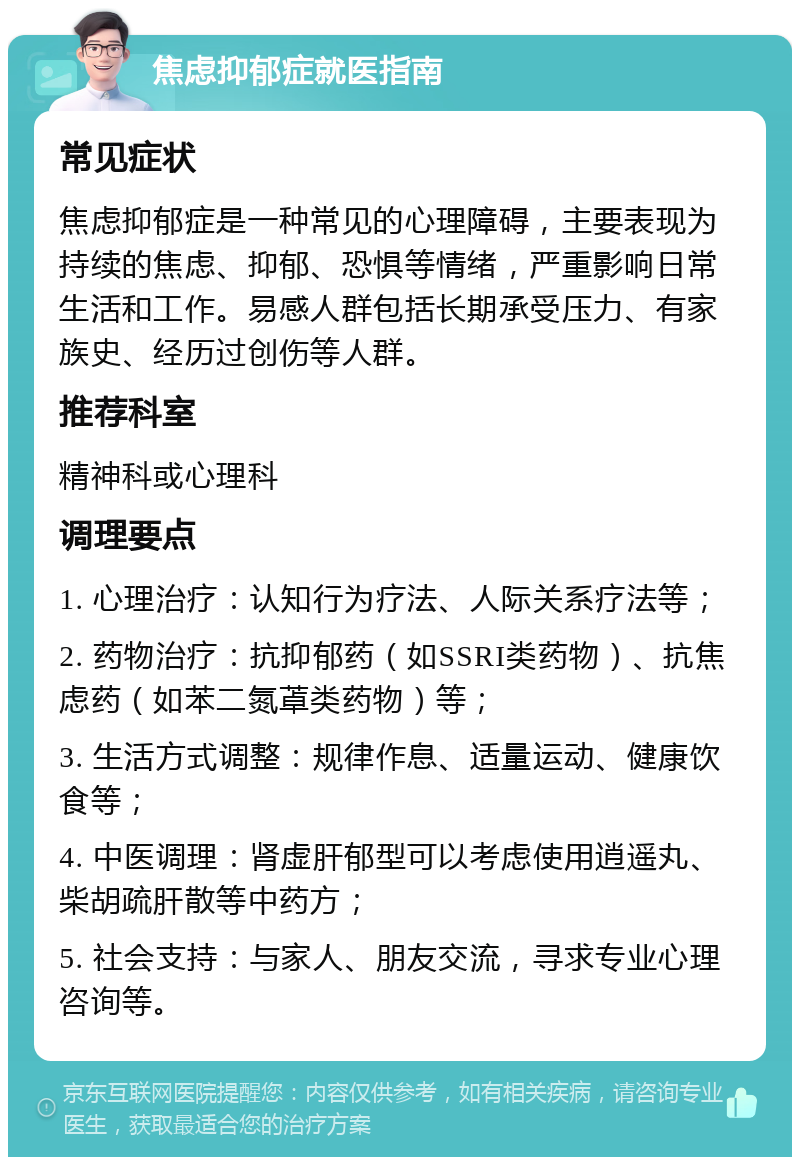 焦虑抑郁症就医指南 常见症状 焦虑抑郁症是一种常见的心理障碍，主要表现为持续的焦虑、抑郁、恐惧等情绪，严重影响日常生活和工作。易感人群包括长期承受压力、有家族史、经历过创伤等人群。 推荐科室 精神科或心理科 调理要点 1. 心理治疗：认知行为疗法、人际关系疗法等； 2. 药物治疗：抗抑郁药（如SSRI类药物）、抗焦虑药（如苯二氮䓬类药物）等； 3. 生活方式调整：规律作息、适量运动、健康饮食等； 4. 中医调理：肾虚肝郁型可以考虑使用逍遥丸、柴胡疏肝散等中药方； 5. 社会支持：与家人、朋友交流，寻求专业心理咨询等。