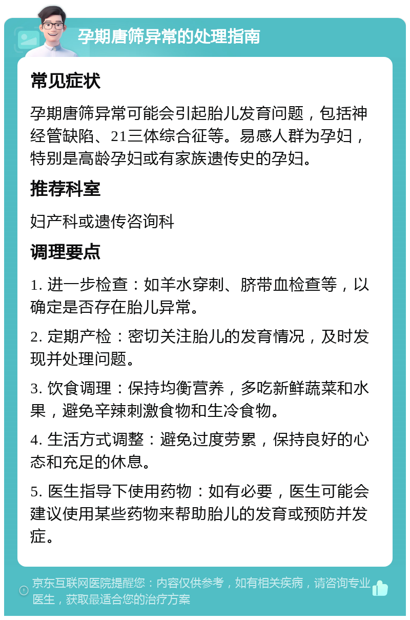 孕期唐筛异常的处理指南 常见症状 孕期唐筛异常可能会引起胎儿发育问题，包括神经管缺陷、21三体综合征等。易感人群为孕妇，特别是高龄孕妇或有家族遗传史的孕妇。 推荐科室 妇产科或遗传咨询科 调理要点 1. 进一步检查：如羊水穿刺、脐带血检查等，以确定是否存在胎儿异常。 2. 定期产检：密切关注胎儿的发育情况，及时发现并处理问题。 3. 饮食调理：保持均衡营养，多吃新鲜蔬菜和水果，避免辛辣刺激食物和生冷食物。 4. 生活方式调整：避免过度劳累，保持良好的心态和充足的休息。 5. 医生指导下使用药物：如有必要，医生可能会建议使用某些药物来帮助胎儿的发育或预防并发症。