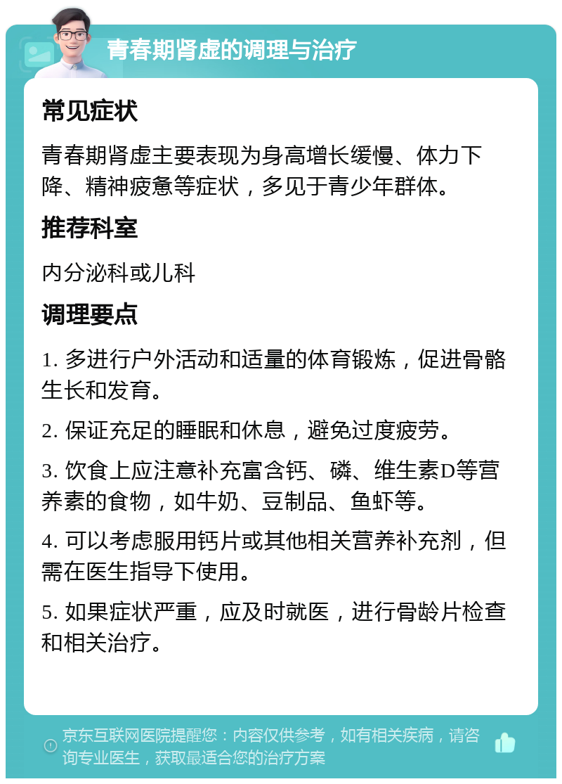 青春期肾虚的调理与治疗 常见症状 青春期肾虚主要表现为身高增长缓慢、体力下降、精神疲惫等症状，多见于青少年群体。 推荐科室 内分泌科或儿科 调理要点 1. 多进行户外活动和适量的体育锻炼，促进骨骼生长和发育。 2. 保证充足的睡眠和休息，避免过度疲劳。 3. 饮食上应注意补充富含钙、磷、维生素D等营养素的食物，如牛奶、豆制品、鱼虾等。 4. 可以考虑服用钙片或其他相关营养补充剂，但需在医生指导下使用。 5. 如果症状严重，应及时就医，进行骨龄片检查和相关治疗。