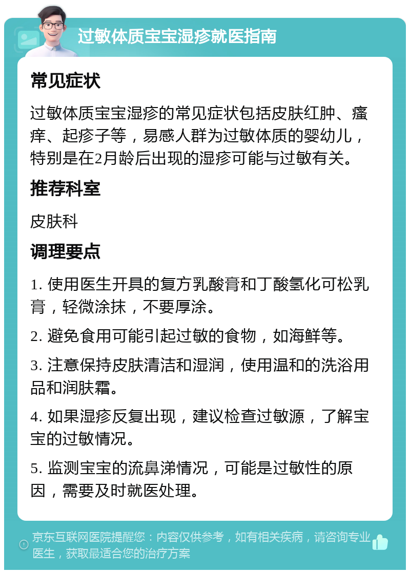 过敏体质宝宝湿疹就医指南 常见症状 过敏体质宝宝湿疹的常见症状包括皮肤红肿、瘙痒、起疹子等，易感人群为过敏体质的婴幼儿，特别是在2月龄后出现的湿疹可能与过敏有关。 推荐科室 皮肤科 调理要点 1. 使用医生开具的复方乳酸膏和丁酸氢化可松乳膏，轻微涂抹，不要厚涂。 2. 避免食用可能引起过敏的食物，如海鲜等。 3. 注意保持皮肤清洁和湿润，使用温和的洗浴用品和润肤霜。 4. 如果湿疹反复出现，建议检查过敏源，了解宝宝的过敏情况。 5. 监测宝宝的流鼻涕情况，可能是过敏性的原因，需要及时就医处理。