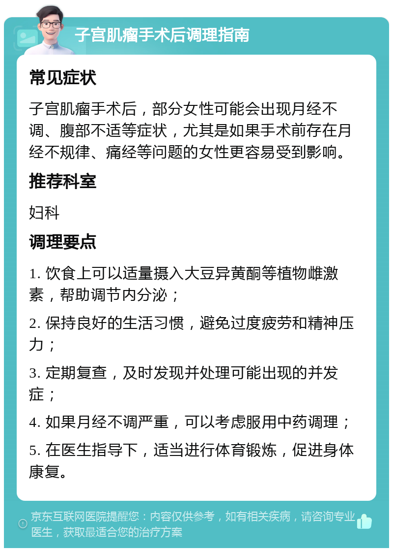 子宫肌瘤手术后调理指南 常见症状 子宫肌瘤手术后，部分女性可能会出现月经不调、腹部不适等症状，尤其是如果手术前存在月经不规律、痛经等问题的女性更容易受到影响。 推荐科室 妇科 调理要点 1. 饮食上可以适量摄入大豆异黄酮等植物雌激素，帮助调节内分泌； 2. 保持良好的生活习惯，避免过度疲劳和精神压力； 3. 定期复查，及时发现并处理可能出现的并发症； 4. 如果月经不调严重，可以考虑服用中药调理； 5. 在医生指导下，适当进行体育锻炼，促进身体康复。