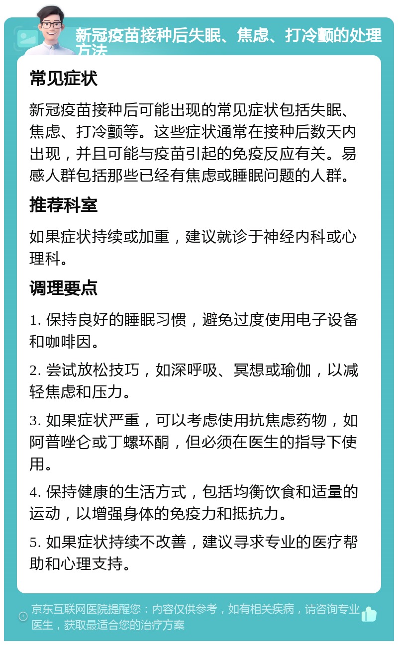 新冠疫苗接种后失眠、焦虑、打冷颤的处理方法 常见症状 新冠疫苗接种后可能出现的常见症状包括失眠、焦虑、打冷颤等。这些症状通常在接种后数天内出现，并且可能与疫苗引起的免疫反应有关。易感人群包括那些已经有焦虑或睡眠问题的人群。 推荐科室 如果症状持续或加重，建议就诊于神经内科或心理科。 调理要点 1. 保持良好的睡眠习惯，避免过度使用电子设备和咖啡因。 2. 尝试放松技巧，如深呼吸、冥想或瑜伽，以减轻焦虑和压力。 3. 如果症状严重，可以考虑使用抗焦虑药物，如阿普唑仑或丁螺环酮，但必须在医生的指导下使用。 4. 保持健康的生活方式，包括均衡饮食和适量的运动，以增强身体的免疫力和抵抗力。 5. 如果症状持续不改善，建议寻求专业的医疗帮助和心理支持。