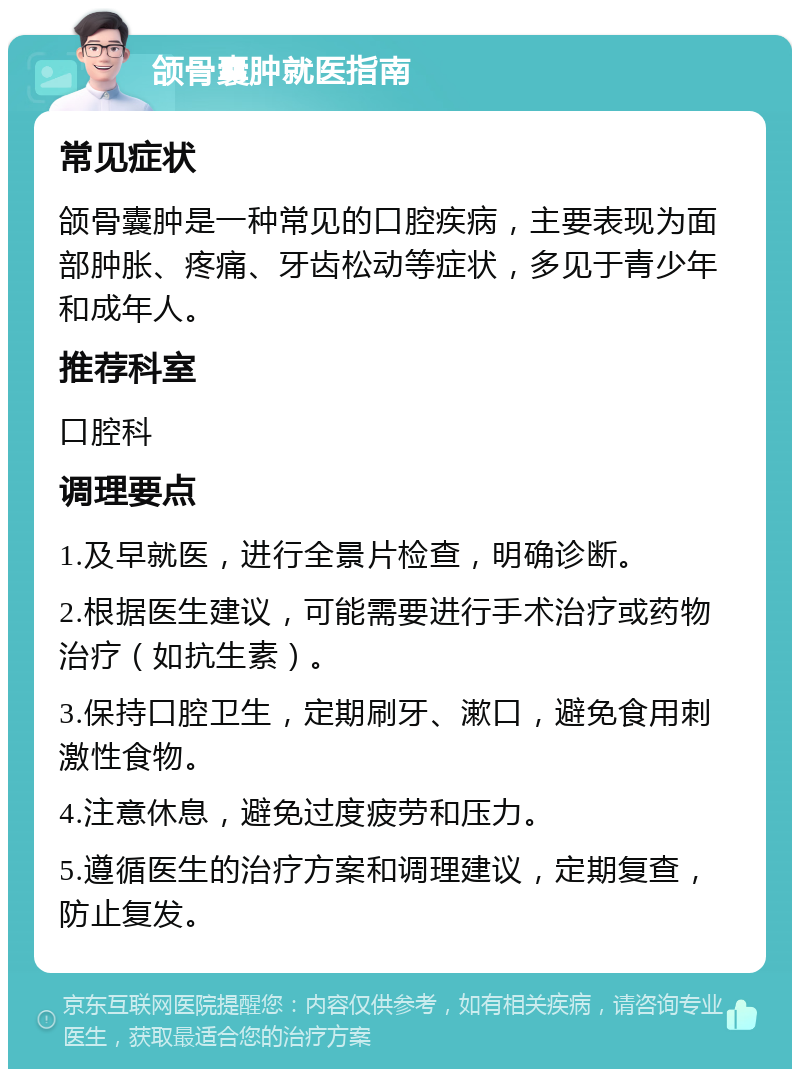 颌骨囊肿就医指南 常见症状 颌骨囊肿是一种常见的口腔疾病，主要表现为面部肿胀、疼痛、牙齿松动等症状，多见于青少年和成年人。 推荐科室 口腔科 调理要点 1.及早就医，进行全景片检查，明确诊断。 2.根据医生建议，可能需要进行手术治疗或药物治疗（如抗生素）。 3.保持口腔卫生，定期刷牙、漱口，避免食用刺激性食物。 4.注意休息，避免过度疲劳和压力。 5.遵循医生的治疗方案和调理建议，定期复查，防止复发。